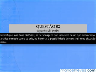 IdenBﬁque,	 nas	 duas	 histórias,	 as	 personagens	 que	 incorrem	 nesse	 Bpo	 de	
fracasso;	 analise	 o	 modo	 como	 se	 cria,	 na	 história,	 a	 possibilidade	 de	 construir	
uma	situação	irreal.	
QUESTÃO 02
aspectos do verbo
 