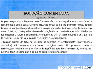 SOLUÇÃO COMENTADA
aspectos do verbo
As	personagens	que	incorrem	em	fracasso	são	um	carregador	e	um	vendedor.	A	
possibilidade	de	se	construir	uma	situação	irreal	se	dá,	no	primeiro	texto,	através	
do	uso	da	conjunção	condicional	se	e	do	uso	do	pretérito	imperfeito	do	subjunBvo	
[se	eu	fosse]	e,	no	segundo,	através	da	criação	de	um	contexto	narraBvo	similar	
aos	das	histórias	das	Mil	e	uma	noites,	em	que	uma	personagem	encontra	uma	
garrafa,	da	qual	sai	um	gênio,	que	realiza	os	desejos	da	personagem.	
O	humor	advém	do	fato	de,	mesmo	na	fantasia,	os	protagonistas	[carregador	e	
vendedor]	 não	 abandonarem	 suas	 condições	 reais.	 No	 primeiro	 texto,	 a	
personagem	imagina	um	presidente	da	república	que	faça	carretos.	E,	na	segunda	
história,	João	imagina	que	o	gênio	da	garrafa	seja	um	cliente.	
 