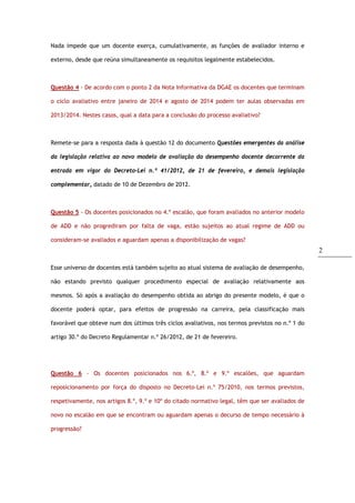 2
Nada impede que um docente exerça, cumulativamente, as funções de avaliador interno e
externo, desde que reúna simultaneamente os requisitos legalmente estabelecidos.
Questão 4 - De acordo com o ponto 2 da Nota Informativa da DGAE os docentes que terminam
o ciclo avaliativo entre janeiro de 2014 e agosto de 2014 podem ter aulas observadas em
2013/2014. Nestes casos, qual a data para a conclusão do processo avaliativo?
Remete-se para a resposta dada à questão 12 do documento Questões emergentes da análise
da legislação relativa ao novo modelo de avaliação do desempenho docente decorrente da
entrada em vigor do Decreto-Lei n.º 41/2012, de 21 de fevereiro, e demais legislação
complementar, datado de 10 de Dezembro de 2012.
Questão 5 - Os docentes posicionados no 4.º escalão, que foram avaliados no anterior modelo
de ADD e não progrediram por falta de vaga, estão sujeitos ao atual regime de ADD ou
consideram-se avaliados e aguardam apenas a disponibilização de vagas?
Esse universo de docentes está também sujeito ao atual sistema de avaliação de desempenho,
não estando previsto qualquer procedimento especial de avaliação relativamente aos
mesmos. Só após a avaliação do desempenho obtida ao abrigo do presente modelo, é que o
docente poderá optar, para efeitos de progressão na carreira, pela classificação mais
favorável que obteve num dos últimos três ciclos avaliativos, nos termos previstos no n.º 1 do
artigo 30.º do Decreto Regulamentar n.º 26/2012, de 21 de fevereiro.
Questão 6 - Os docentes posicionados nos 6.º, 8.º e 9.º escalões, que aguardam
reposicionamento por força do disposto no Decreto-Lei n.º 75/2010, nos termos previstos,
respetivamente, nos artigos 8.º, 9.º e 10º do citado normativo legal, têm que ser avaliados de
novo no escalão em que se encontram ou aguardam apenas o decurso de tempo necessário à
progressão?
 