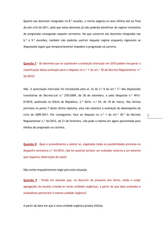 3
Quanto aos docentes integrados no 8.º escalão, a norma esgotou os seus efeitos até ao final
do ano civil de 2011, pelo que estes docentes já não poderão beneficiar do regime transitório
de progressão consagrado naquele normativo. No que concerne aos docentes integrados nos
6.º e 9.º escalões, também não poderão usufruir daquele regime enquanto vigorarem as
disposições legais que temporariamente impedem a progressão na carreira.
Questão 7 - Os docentes que se sujeitaram a avaliação intercalar em 2010 podem recuperar a
classificação dessa avaliação para o disposto no n.º 1 do art.º 30 do Decreto Regulamentar n.º
26/2012?
Não. A apreciação intercalar foi introduzida pela al. b) do n.º 6 do art.º 7.º das disposições
transitórias do Decreto-Lei n.º 270/2009, de 30 de setembro, e pelo Despacho n.º 4913-
B/2010, publicado no Diário da República, 2.ª Série, n.º 54, de 18 de março. Nos termos
previstos no ponto 7 deste último diploma, esta não substitui a avaliação do desempenho do
ciclo de 2009-2011. Por conseguinte, face ao disposto no n.º 1 do art.º 30.º do Decreto
Regulamentar n.º 26/2012, de 21 de fevereiro, não pode a mesma ser agora aproveitada para
efeitos de progressão na carreira.
Questão 8 - Qual o procedimento a adotar se, esgotadas todas as possibilidades previstas no
despacho normativo n.º 24/2012, não for possível atribuir um avaliador externo a um docente
que requereu observação de aulas?
Não existe enquadramento legal para esta situação.
Questão 9 - Tendo em atenção que, no decorrer do presente ano letivo, estão a surgir
agregações de escolas criando-se novas unidades orgânicas, a partir de que data avaliados e
avaliadores pertencem à mesma unidade orgânica?
A partir da data em que a nova unidade orgânica produz efeitos.
 