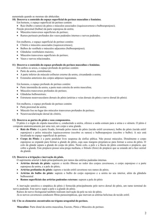 aumentada quando as mesmas são abduzidas.
10) Descreva o conteúdo do espaço superficial do períneo masculino e feminino.
    Em homens, o espaço superficial do períneo contém:
    • Raiz (bulbo e ramos) do pênis e músculos associados (isquiocavernoso e bulboesponjoso);
    Porção proximal (bulbar) da parte esponjosa da uretra;
    • Músculos transversos superficiais do períneo;
    • Ramos perineais profundos dos vasos pudendos internos e nervos pudendos.

    Em mulheres, o espaço superficial do períneo contém:
    • Clitóris e músculos associados (isquiocavernoso);
    • Bulbos do vestíbulo e músculos adjacentes (bulboesponjoso);
    • Glândulas vestibulares maiores;
    • Músculos transversos superficiais do períneo;
    • Vasos e nervos relacionados.

11) Descreva o conteúdo do espaço profundo do períneo masculino e feminino.
    Em ambos os sexos, o espaço profundo do períneo contém:
    • Parte da uretra, centralmente;
    • A parte inferior do músculo esfíncter externo da uretra, circundando a uretra;
    • Extensões anteriores dos corpos adiposos isquioanais.

    Em homens, o espaço profundo do períneo contém:
    • Parte intermédia da uretra, a parte mais estreita da uretra masculina;
    • Músculos transversos profundos do períneo;
    • Glândulas bulbouretrais;
    • Estruturas neurovasculares dorsais do pênis (artérias e veias dorsais do pênis e nervo dorsal do pênis).

    Em mulheres, o espaço profundo do períneo contém:
    • Parte proximal da uretra;
    • Músculo liso no lugar dos músculos transversos profundos do períneo;
    • Neurovascularização dorsal do clitóris.

12) Descreva as partes do pênis e seus componentes.
    O pênis é o órgão de cópula masculino e, conduzindo a uretra, oferece a saída comum para a urina e o sêmem. O pênis é
 composto anatomicamente por uma raiz, um corpo e uma glande.
    • Raiz do Pênis: é a parte fixada, formada pelos ramos do pênis (tecido erétil cavernoso), bulbo do pênis (tecido erétil
       esponjoso) e pelos músculos isquiocavernoso (recobre os ramos) e bulboesponjoso (recobre o bulbo). A raiz está
       localizada no espaço superficial do períneo;
    • Corpo do Pênis: é a parte pendular livre suspensa da sínfise púbica. Não possui músculos. Distalmente o corpo
       esponjoso se expande para formar a glande do pênis, cuja suas margens projetam-se para formar a coroa do pênis. O
       colo da glande separa a glande do corpo do pênis. Neste colo, a pele e a fáscia do pênis constituem o prepúcio, que
       cobre a glande. Este prepúcio possui uma prega mediana, o frênulo (freio) do prepúcio que se estande até a face uretral
       da glande.

13) Descreva a irrigação e inervação do pênis.
    O suprimento arterial é dado principalmente por ramos das artérias pudendas internas.
    • Artérias dorsais do pênis: suprem o tecido fibroso ao redor dos corpos cavernosos, o corpo esponjoso e a parte
       esponjosa da uretra, e a pele do pênis;
    • Artérias profundas do pênis: suprem o tecido erétil cavernoso nos ramos do pênis;
    • Artérias do bulbo do pênis: suprem o bulbo do corpo esponjoso e a uretra no seu interior, além da glândula
       bulbouretral
    • Ramos superficiais das artérias pudendas externas: suprem a pele do pênis

   A inervação sensitiva e simpática do pênis é fornecida principalmente pelo nervo dorsal do pênis, um ramo terminal do
nervo pudendo. Este nervo supre a pele e a glande do pênis.
   Ramos do nervo ilioinguinal também realizam inervação da pele na raiz do pênis.
   Já os nervos cavernosos conduzem fibras parassimpáticas, que inervam as artérias helicinas do tecido erétil.

14) Cite os elementos encontrados no trígono urogenital do períneo.

    Masculino: Parte distal da uretra masculina, Escroto, Pênis e Músculos do períneo.

                                                                                                                            2
 