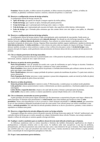 Feminino: Monte do púbis, os lábios maiores do pudendo, os lábios menores do pudendo, o clitóris, os bulbos do
    vestíbulo, as glândulas vestibulares maiores e menores, músculos do períneo e o canal anal.

15) Descreva a configuração externa da bexiga urinária.
    A configuração externa da bexiga consiste em:
    • Ápice da bexiga, que aponta em direção à margem superior da sínfise púbica;
    • Fundo da bexiga, que é oposto ao ápice, formado pela parede posterior;
    • Corpo da bexiga, que é a principal parte da bexiga entre o ápice e o fundo;
    • Colo da bexiga, que é representado pelo encontro do fundo e das superfícies ínfero-laterias, inferiormente;
    • Leito da bexiga, que é formado pelas estruturas que têm contato direto com este órgão ( osso púbis, m. obturador
       interno, etc.).

16) Descreva a configuração interna da bexiga urinária.
     A configuração interna da bexiga urinária é dada, principalmente, pela constituição de suas paredes. Sendo assim, as
paredes da bexiga são formadas principalmente pelo músculo detrusor. Em direção ao colo da bexiga masculina, as fibras
internas formam o esfíncter interno da uretra involuntário. Esse esfíncter se contrai durante a ejaculação para evitar
ejaculação retrógrada do sêmen para a bexiga. Algumas fibras musculares também seguem radialmente e ajudam na abertura do
óstio interno da uretra. Os óstios uretéricos e o óstio interno da uretra estão nos ângulos do trígono da bexiga. O músculo
detrusor também circunda os óstios uretéricos e ajuda a evitar o refluxo de urina para o ureter. A úvula da bexiga é uma
pequena elevação do trígono, sendo geralmente mais proeminente em homens idosos devido ao aumento do lobo posterior da
próstata.

17) Cite as relações posteriores da bexiga masculina.
    A bexiga urinária masculina relaciona-se posteriormente com: o lobo posterior da próstata, cavidade peritoneal, escavação
retovesical, ureteres, ampola do reto e septo retovesical.

18) Descreva as partes da uretra prostática.
    Parte Pré-prostática: varia de tamanho de acordo com o grau de enchimento no qual a bexiga se encontra. Estende-se
    quase verticalmente através do colo da bexiga e continua-se como a parte prostática;
    Parte Prostática: desce através da parte anterior da próstata e é limitada anteriormente pelo esfíncter externo da uretra. É a
    parte mais larga e mais dilatável;
    Parte Membranácea: atravessa o espaço profundo do períneo e penetra da membrana do períneo. É a parte mais estreita e
    menos distensível;
    Parte Esponjosa da Uretra: atravessa o corpo esponjoso e possui dois alargamentos, sendo um inicial (no bulbo do pênis)
    e outro distal na glande do pênis (fossa navicular).

19) Descreva os lobos da próstata.
    Istmo da próstata (lobo anterior): é anterior à uretra. É fibromuscular, e contém pouco ou nenhum tecido glandular;
    Lobo posterior: situa-se posteriormente à uretra e inferiormente aos ductos ejaculatórios; é facilmente palpável por exame
    retal digital;
    Lobos direito e esquerdo (laterais): situam-se de cada lado da uretra e formam a principal parte da próstata;
    Lobo médio: situa-se entre a uretra e os ductos ejaculatórios e possui relação íntima com o colo da bexiga.

20) Cite os elementos encontrados na uretra prostática.
     A parte prostática da uretra possui alguns elementos que lhe determinam a característica de parte mais larga e dilatável da
uretra masculina. O elemento mais proeminente é a crista uretral, uma crista mediana que localiza-se entre os seios
prostáticos. Nestes seios desembocam os ductos prostáticos. Outro elemento encontrado é o colículo seminal, que caracteriza-
se por ser uma eminência (dilatação) localizada no meio da crista uretral. Este colículo possui um orifício semelhante a uma
fenda, o utrículo prostático. Em cada lado do utrículo prostático abrem-se os ductos ejaculatórios; portanto, o trato urinário e
reprodutivo se fundem neste ponto.

21) Descreva a importância da entrada oblíqua do ureter na bexiga urinária.
     A passagem oblíqua dos ureteres através da parede muscular da bexiga forma uma espécie de “válvula” unidirecional, com
a pressão interna da bexiga que se enche causando um colapso (fechamento) dessa válvula. Portanto, esse arranjo anatômico
impede o refluxo de urina para os ureteres quando a bexiga está cheia.

22) Explique o motivo anatômico para as mulheres desenvolverem mais infecção urinária que os homens.
    As diferenças anatômicas entre as uretras masculina e feminina são também clinicamente significativas em relação à
predisponência a infecções urinárias entre os dois sexos. As mulheres estão mais susceptíveis a esse tipo de problema,
principalmente, pelo fato de possuírem uma uretra bem mais curta e mais distensível do que os homens. Outro fato anatômico
que contribui para isso, é que, por possuírem uma uretra mais curta, a mesma encontra-se muito próximo à região perianal,
onde a concentração de microorganismos patogênicos é bem alta.

23) O que é uma anastomose porto-sistêmica.
                                                                                                                                3
 