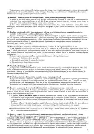 As anastomoses porto-sistêmicas são espécies de conexões entre as veias tributárias da veia porta (sistema venoso portal) e
as tributárias da veia cava inferior (sistema venoso sistêmico). No esôfago essa conexão ocorre entre tributárias da veia porta e
tributárias da veia ázigo (que drena para a veia cava superior).

24) Explique a drenagem venosa do reto e porque ele é um dos locais de anastomose porto-sistêmica.
     O sangue do reto drena através das veias retais superior, média e inferior. Na parede do canal anal há anastomoses porto-
     sistêmicas. Essas anastomoses formam-se pelo fato de que a veia retal superior drena para o sistema venoso porta e as
     veias retais média e inferior drenam para o sistema venoso sistêmico.
    O plexo venoso retal submucoso circunda o reto e comunica-se com o plexo vesical em homens e com o plexo venoso
uterovaginal em mulheres. Este plexo venoso retal possui duas partes: o plexo venoso retal interno e o plexo venoso retal
externo.

25) Explique uma situação clínica decorrente de uma sobrecarga de fluxo sanguíneo em uma anastomose porto-
     sistêmica por hipertensão portal secundária a cirrose hepática.
     Quando a cicatrização e a fibrose causadas por cirrose obstruem a veia porta no fígado, a pressão aumenta na veia porta e
em suas tributárias, causando hipertensão porta. O grande volume de sangue que flui do sistema porta para o sistema sistêmico
nos locais de anastomoses porto-sistêmicas fica “retido” (parado), produzindo assim, veias varicosas, principalmente no terço
distal (parte inferior) do esôfago. As veias podem tornar-se tão dilatadas que suas paredes se rompem, resultando em
hemorragia grave e muitas vezes fatal.

26) Que características anatômicas estruturais diferenciam o término do colo sigmóide e o início do reto.
    O colo sigmóide, caracterizado por sua alça em forma de “S”, estende-se da fossa ilíaca até o segmento S3, onde se une ao
reto. O fim das tênias do colo, a aproximadamente 15 cm do ânus, indica a junção retossigmóide. Neste ponto, as tênias do
colo sigmóide afastam-se para formar uma lâmina externa contínua de músculo liso, e os apêndices omentais adiposos
desaparecem.
    Portando, os principais caracterizadores anatômicos do limite entre colo sigmóide e reto são:
    • Afastamento das tênias do colo sigmóide;
    • Formação de uma lâmina de músculo liso no reto;
    • Desaparecimento dos apêndices omentais.

27) Qual a função da ampola retal?
    A ampola retal é a parte terminal dilatada do reto, situada diretamente superior (e sustentada) ao diafragma da pelve. Esta
região recebe e retém uma massa fecal que se acumula até que seja expelida durante a defecação. Sua capacidade de
relaxamento é essencial no acomodamento inicial e subseqüente de fezes, tornando essa parte do reto elemento essencial da
manutenção da continência fecal.

28) Qual a base anatômica do toque retal masculino para o exame da próstata?
    O toque retal masculino é um exame indispensável e muito eficaz no diagnóstico de problemas na próstata, principalmente
    o câncer. Porém, esse tipo de exame só é possibilitado pela íntima relação anatômica entre o reto e a próstata. Isso se dá
    pelo fato de que o reto possui a próstata como uma de suas relações anatômicas anteriores principais. Com isso, o
    proctologista tem um acesso privilegiado que possibilita um diagnóstico mais acurado de problemas prostáticos.

29) Descreva as estruturas do canal anal, definindo o limite anatômico entre o reto e o canal anal.
     O canal anal é a parte terminal do intestino grosso e de todo o canal alimentar. Estende-se da face superior do diafragma da
pelve até o ânus. O canal anal é circundado pelos músculos esfíncter interno e externo do ânus. Estes dois esfíncteres se
relaxam antes que possa haver defecação.
    • O músculo esfíncter interno do ânus é um músculo involuntário que circunda os dois terços superiores do canal anal.
      Sua contração (tônus) e relaxamento são proporcionados pela ação de terminações nervosas simpáticas e parassimpáticas,
      respectivamente. Este esfíncter encontra-se tonicamente contraído na maior parte do tempo para evitar perda de líquido
      ou flatos;
    • O músculo esfíncter externo do ânus é um grande esfíncter involuntário situado de cada lado dos dois terços inferiores
      do canal anal. Este músculo age afim de manter a continência fecal quando o esfíncter interno está relaxado.

    O limite anatômico entre o reto e o canal anal se dá no ponto em que a ampola retal se estreita, no nível da alça em formato
      de “U”, formada pelo músculo puborretal.

 30) Descreva o trajeto dos espermatozóides após sua passagem no epidídimo até sua eliminação no meio externo.
      Resumidamente, os espermatozóides seguem o seguinte trajeto:
TÚBULOS SEMINÍFEROS (TESTÍCULOS)  EPIDÍDIMO  DUCTO DEFERENTE  DUCTO EJACULATÓRIO 
PARTE PROSTÁTICA DA URETRA  PARTE MEMBRANÁCEA DA URETRA  PARTE ESPONJOSA DA URETRA
      Durante o processo da ejaculação, os espermatozóides armazenados no epidídimo entram no ducto deferente (continuação
 do ducto do epidídimo). Este ducto cruza superiormente ao ureter, seguindo entre o ureter e o peritônio para chegar ao fundo da
 bexiga. Posteriormente à bexiga, o ducto deferente desce medialmente entre o ureter e a glândula seminal. Aqui este ducto se
 dilata para formar a ampola do ducto deferente antes de seu fim. Logo após, os espermatozóides seguem pelos ductos
                                                                                                                                  4
 