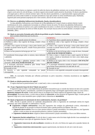 ejaculatórios. Estes ductos se originam a partir da união dos ductos das glândulas seminais com os ductos deferentes. Esta
    origem ocorre perto do colo da bexiga, e os ductos seguem atravessando a parte posterior da próstata. Os ductos ejaculatórios
    convergem para se abrir no colículo seminal. Após o fim dos ductos ejaculatórios, os espermatozóides seguem pela parte
    prostática da uretra (onde recebem as secreções prostáticas); logo após entram na uretra membranácea para, finalmente,
    seguirem pela uretra peniana (esponjosa) até o meio externo, através do óstio externo da uretra.

    31) Descreva as glândulas bulbouretrais (localização, função, desembocadura).
        As duas glândulas bulbouretrais com formato de ervilha (glândulas de Cowper) situam-se póstero-laterais à parte
    membranácea da uretra, amplamente incrustadas no esfíncter externo da uretra. Os ductos das glândulas bulbouretrais
    atravessam a membrana do períneo com a parte membranácea da uretra e se abrem através de pequenas aberturas na região
    proximal da parte esponjosa da uretra no bulbo do pênis. Sua secreção mucosa entra na uretra durante a excitação sexual.
    (MOORE, 2001).

     32) Quais as escavações formadas pela reflexão do peritônio na pelve feminina e masculina.
         REFLEXÕES PERITONEAIS NA PELVE:
MASCULINA                                                        FEMININA
1. O peritôneo desce a parede anterior do abdome                 1. O peritôneo desce a parede anterior do abdome
2. Reflete-se sobre a face superior da bexiga, criando a fossa 2. Reflete-se sobre a face superior da bexiga, criando a fossa
supravesical                                                     supravesical
3. Cobre a face superior da bexiga e desce pelas laterais para 3. Cobre a face superior da bexiga e desce pelas laterais para
ascender na parede lateral da pelve, criando fossas paravesicais ascender na parede lateral da pelve, criando fossas paravesicais
de cada lado                                                     de cada lado
4. Desce na face posterior da bexiga por até 2 cm                4. Reflete-se do teto da bexiga sobre o corpo do útero, formando
                                                                 a ESCAVAÇÃO VESICOUTERINA
5. Lateralmente forma pregas sobre os ureteres, ducto deferente 5. Cobre o corpo e o fundo do útero e parte superior do fórnice
e glândulas                                                      da vagina; estende-se lateralmente do útero como dupla prega
                                                                 ou mesentério
6. Reflete-se da bexiga e glândulas seminais sobre o reto, 6. Reflete-se da vagina sobre o reto, formando a ESCAVAÇÃO
formando a ESCAVAÇÃO RETOVESICAL                                 RETOUTERINA
7. A escavação retovesical estende-se para formar fossas 7. A escavação retouterina estende-se lateral e posteriormente
pararretais de cada lado do reto.                                para formar fossas pararretais de cada lado do reto
8. Ascende no reto                                               8. Ascende no reto
9. Envolve o colo sigmóide começando na junção 9. Envolve o colo sigmóide começando na junção retossigmóide
retossigmóide

     OBS.: As escavações formadas por reflexões peritoneais na pelve masculina e feminina encontram-se em negrito e
MAIÚSCULO!!!

    33) Quais as relações posteriores da vagina?
        A vagina relaciona-se posteriormente com: o canal anal, o reto e a escavação retouterina.

    34) O que é ligamento largo do útero? Quais suas partes?
         O ligamento largo do útero é uma dupla lâmina de peritônio (mesentério) que se estende das laterais do útero até as paredes
    laterais e o assoalho da pelve. Lateralmente, o peritônio do ligamento largo é prolongado superiormente sobre os vasos como o
    ligamento suspensor do ovário. A tuba uterina situa-se na margem livre ântero-superior do ligamento largo, dentro da
    mesossalpinge. Da mesma forma, o ovário situa-se dentro do mesovário, na face posterior do ligamento largo. A maior parte do
    ligamento largo serve como mesentério para o próprio útero e denomina-se mesométrio.

    35) Quais os ligamentos de sustentação do útero (embrionários, fasciais e de peritônio)?
         OBS.: Devido à questão anterior ter explanado adequadamente sobre os ligamentos de sustentação uterina de origem
    peritoneal, aqui serão explicados os embrionários e fasciais.
        Ligamentos vestigiais embrionários: esses dois ligamentos são vestígios do gubernáculo ovárico, relacionado à
            descida da gônada de sua posição no desenvolvimento sobre a parede posterior do abdome. São eles:
           • Ligamento útero-ovárico: fixa-se ao útero póstero-inferior à junção uterotubária. Em outras palavras, esse ligamento
              prende o ovário ao útero em uma posição posterior e inferior à junção uterotubária;
           • Ligamento redondo do útero: origina-se ântero-inferiormente à junção uterotubária e fixa-se aos lábios maiores.

        Ligamentos fasciais endopélvicos: O colo do útero é a parte menos móvel do deste órgão devido à sua sustentação ser
         proporcionada por esses tipos de ligamentos fasciais. São eles:

           • Ligamentos transversos do colo (cardinais): estendem-se do colo e do fórnice da vagina até as paredes laterais da
             pelve;
           • Ligamentos retouterinos (uterossacrais): seguem superiormente, das laterais do colo até o meio do sacro.

                                                                                                                                    5
 