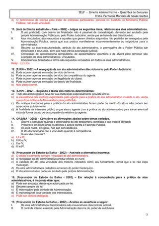 IELF - Direito Administrativo – Questões de Concurso
Profa. Fernanda Marinela de Sousa Santos
3
d) O deferimento da licença para tratar de interesse particulares, prevista no Estatuto do Ministério Público
Federal, não é ato vinculado.
11. (Juiz de Direito substituto – Pará – 2002) - Julgue os seguintes itens, relativos aos atos administrativos.
I. O ato praticado com desvio de finalidade não é passível de convalidação, devendo ser anulado pela
própria Administração Pública ou pelo Poder Judiciário, ainda que se trate de ato discricionário.
II. Atos vinculados, atos exauridos e aqueles que gerem direitos adquiridos não poderão ser revogados pela
Administração Pública, ainda que sua prática manifeste-se inconvenientemente ou inoportuna para o
administrador.
III. Decorre da auto-executoriedade, atributo do ato administrativo, a prerrogativa de o Poder Público dar
efetividade a seus atos, sem que haja prévia autorização judicial.
IV. Concessão de aposentadoria compulsória, de aposentadoria voluntária e de alvará para construir são
exemplos de atos administrativos vinculados.
V. Competência, finalidade e forma são requisitos vinculados em todos os atos administrativos.
Resp:. c;c;c;c;c.
12. (TJRN – 2002) – A revogação de um ato administrativo discricionário pelo Poder Judiciário:
a) Pode ocorrer apenas em razão de vício de forma.
b) Pode ocorrer apenas em razão de vício de competência do agente.
c) Pode ocorrer apenas em razão de ilegalidade do objeto.
d) Pode ocorrer apenas em razão do desvio de finalidade.
e) Não pode ocorrer.
13. (TJRN – 2002) – Segundo a teoria dos motivos determinantes:
a) Todo ato administrativo deve ter sua motivação expressamente prevista em lei.
b) A inexistência dos motivos explicitados pelo agente para a prática do ato administrativo invalida o ato, ainda
que outros motivos de fato existam para justificá-lo.
c) Os motivos invocados para a prática do ato administrativo fazem parte do mérito do ato e não podem ser
apreciados judicialmente.
d) A finalidade de interesse público a que visa o agente com a prática do ato administrativo para sanar eventual
vício de forma do ato ou de competência relativa do agente.
14. (OAB/BA – 2002) – Considere as afirmações abaixo sobre temas variados.
I. Ocorre a cassação quando o destinatário do ato descumpriu condição a que estava obrigado
II. Prescreve em cinco anos os direitos e ações contra a Fazenda Pública.
III. Os atos nulos, em geral, não são convalidáveis.
IV. O ato discricionário não é vinculado quando à competência.
Quais são corretas?
a) I,II e III;
b) II,III e IV;
c) II e IV;
d) III e IV.
15. (Procurador do Estado da Bahia – 2002) – Assinale a alternativa incorreta:
a) O objeto é elemento sempre vinculado do ato administrativo.
b) A revogação do ato administrativo produz efeitos ex nunc.
c) A validade do ato está vinculada aos motivos indicados como seu fundamento, ainda que a lei não exija
motivação.
d) Os atos administrativos ordinários emanam do poder hierárquico.
e) O ato administrativo pode ser anulado pela própria Administração.
16. (Procurador do Estado da Bahia - 2002) – Em relação à competência para a prática de atos
administrativos, é incorreto dizer que:
a) Pode ser avocada, desde que autorizada por lei.
b) Decorre sempre de lei.
c) É inderrogável pela vontade da Administração.
d) É improrrogável pela vontade dos interessados.
e) Pode ser sempre delegada.
17. (Procurador do Estado da Bahia – 2002) – Analise as assertivas a seguir:
I. Os atos administrativos discricionários são insuscetíveis descontrole judicial.
II. O controle interno exercido pela Administração decorre do poder de autotutela.
 