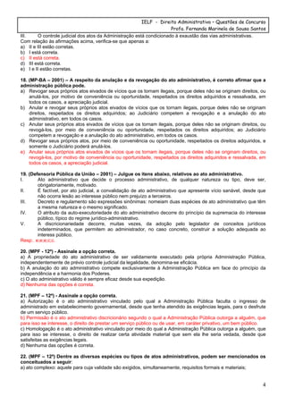 IELF - Direito Administrativo – Questões de Concurso
Profa. Fernanda Marinela de Sousa Santos
4
III. O controle judicial dos atos da Administração está condicionado à exaustão das vias administrativas.
Com relação às afirmações acima, verifica-se que apenas a:
a) II e III estão corretas.
b) I está correta.
c) II está correta.
d) III está correta.
e) I e II estão corretas.
18. (MP-BA – 2001) – A respeito da anulação e da revogação do ato administrativo, é correto afirmar que a
administração pública pode.
a) Revogar seus próprios atos eivados de vícios que os tornam ilegais, porque deles não se originam direitos, ou
anulá-los, por motivo de conveniência ou oportunidade, respeitados os direitos adquiridos e ressalvada, em
todos os casos, a apreciação judicial.
b) Anular e revogar seus próprios atos eivados de vícios que os tornam ilegais, porque deles não se originam
direitos, respeitados os direitos adquiridos; ao Judiciário competem a revogação e a anulação do ato
administrativo, em todos os casos.
c) Anular seus próprios atos eivados de vícios que os tornam ilegais, porque deles não se originam direitos, ou
revogá-los, por meio de conveniência ou oportunidade, respeitados os direitos adquiridos; ao Judiciário
competem a revogação e a anulação do ato administrativo, em todos os casos.
d) Revogar seus próprios atos, por meio de conveniência ou oportunidade, respeitados os direitos adquiridos, e
somente o Judiciário poderá anulá-los.
e) Anular seus próprios atos eivados de vícios que os tornam ilegais, porque deles não se originam direitos, ou
revogá-los, por motivo de conveniência ou oportunidade, respeitados os direitos adquiridos e ressalvada, em
todos os casos, a apreciação judicial.
19. (Defensoria Pública da União – 2001) – Julgue os itens abaixo, relativos ao ato administrativo.
I. Ato administrativo que decide o processo administrativo, de qualquer natureza ou tipo, deve ser,
obrigatoriamente, motivado.
II. É factível, por ato judicial, a convalidação de ato administrativo que apresente vício sanável, desde que
não ocorra lesão ao interesse público nem prejuízo a terceiros.
III. Decreto e regulamento são expressões sinônimas: nomeiam duas espécies de ato administrativo que têm
a mesma natureza e o mesmo significado.
IV. O atributo da auto-executoriedade do ato administrativo decorre do princípio da supremacia do interesse
público, típico do regime jurídico-administrativo.
V. A discricionariedade decorre, muitas vezes, da adoção pelo legislador de conceitos jurídicos
indeterminados, que permitem ao administrador, no caso concreto, construir a solução adequada ao
interess público.
Resp:. e;e;e;c;c.
20. (MPF - 12º) - Assinale a opção correta.
a) A propriedade do ato administrativo de ser validamente executado pela própria Administração Pública,
independentemente de prévio controle judicial da legalidade, denomina-se eficácia.
b) A anulação do ato administrativo compete exclusivamente à Administração Pública em face do princípio da
independência e a harmonia dos Poderes.
c) O ato administrativo válido é sempre eficaz desde sua expedição.
d) Nenhuma das opções é correta.
21. (MPF – 12º) - Assinale a opção correta.
a) Autorização é o ato administrativo vinculado pelo qual a Administração Pública faculta o ingresso de
administrado em estabelecimento governamental, desde que tenha atendido às exigências legais, para o desfrute
de um serviço público.
b) Permissão é o ato administrativo discricionário segundo o qual a Administração Pública outorga a alguém, que
para isso se interesse, o direito de prestar um serviço público ou de usar, em caráter privativo, um bem público.
c) Homologação é o ato administrativo vinculado por meio do qual a Administração Pública outorga a alguém, que
para isso se interesse, o direito de realizar certa atividade material que sem ela lhe seria vedada, desde que
satisfeitas as exigências legais.
d) Nenhuma das opções é correta.
22. (MPF – 12º) Dentre as diversas espécies ou tipos de atos administrativos, podem ser mencionados os
conceituados a seguir:
a) ato complexo: aquele para cuja validade são exigidos, simultaneamente, requisitos formais e materiais;
 
