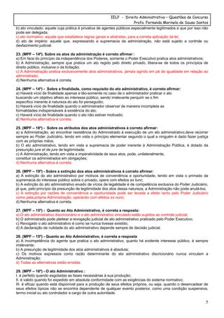 IELF - Direito Administrativo – Questões de Concurso
Profa. Fernanda Marinela de Sousa Santos
5
b) ato vinculado: aquele cuja prática é privativa de agentes públicos especialmente legitimados e que por isso não
pode ser delegada;
c) ato normativo: aquele que estabelece regras gerais e abstratas, para a correta aplicação da lei;
d) ato de império: aquele que, expressando a supremacia da administração, não está sujeito a controle ou
desfazimento judicial.
23. (MPF – 14º). Sobre os atos da administração é correto afirmar :
a) Em face do princípio da independência dos Poderes, somente o Poder Executivo pratica atos administrativos;
b) A Administração, sempre que pratica um ato regido pelo direito privado, libera-se de todos os princípios de
direito público, inclusive o da licitação;
c) A Administração pratica exclusivamente atos administrativos, jamais agindo em pé de igualdade em relação ao
administrado;
d) Nenhuma alternativa é correta.
24. (MPF – 14º) - Sobre a finalidade, como requisito do ato administrativo, é correto afirmar:
a) Haverá vício de finalidade apenas e tão-somente no caso de o administrador praticar o ato
buscando um objetivo alheio ao interesse público, sendo irrelevante perquirir se o fim
específico inerente à natureza do ato foi perseguido;
b) Haverá vício de finalidade quando o administrador observar de maneira incompleta as
formalidades indispensáveis à existência do ato;
c) Haverá vício de finalidade quando o ato não estiver motivado;
d) Nenhuma alternativa é correta.
25. (MPF – 18º) - Sobre os atributos dos atos administrativos é correto afirmar:
a) a Administração, ao encontrar resistência do Administrado à execução de um ato administrativo,deve recorrer
sempre ao Poder Judiciário, tendo em vista o princípio elementar segundo o qual a ninguém é dado fazer justiça
com as próprias mãos;
b) O ato administrativo, tendo em vista a supremacia de poder inerente à Administração Pública, é dotado da
presunção jure et de jure de legitimidade;
c) A Administração, tendo em vista a imperatividade de seus atos, pode, unilateralmente,
constituir os administrados em obrigações;
d) Nenhuma alternativa é correta.
26. (MPF – 19º) - Sobre a extinção dos atos administrativos é correto afirmar:
a) A extinção do ato administrativo por motivos de conveniência e oportunidade, tendo em vista o primado da
supremacia do interesse público sobre o privado, opera com efeitos ex tunc;
b) A extinção do ato administrativo eivado de vícios de legalidade é de competência exclusiva do Poder Judiciário,
já que, pelo princípio da presunção de legitimidade dos atos dessa natureza, a Administração não pode anulá-los;
c) A extinção por razões de conveniência e oportunidade pode ser levada a efeito tanto pelo Poder Judiciário
como pela própria Administração, operando com efeitos ex nunc;
d) Nenhuma alternativa é correta.
27. (MPF – 15º) - Quanto ao Ato Administrativo, é correta a resposta:
a) O ato administrativo discricionário e o ato administrativo vinculado estão sujeitos ao controle judicial;
b) O administrado pode pleitear a revogação judicial de ato administrativo praticado pelo Poder Executivo;
c) Revogado o ato administrativo é como se nunca tivesse existido;
d) A declaração de nulidade do ato administrativo depende sempre de decisão judicial.
28. (MPF – 15º) - Quanto ao Ato Administrativo, é correta a resposta
a) A incompetência do agente que pratica o ato administrativo, quanto há evidente interesse público, é sempre
irrelevante;
b) A presunção de legitimidade dos atos administrativos é absoluta;
c) Os motivos expressos como razão determinante do ato administrativo discricionário nunca vinculam a
Administração;
d) Todas as alternativas estão erradas.
29. (MPF – 16º) - O ato Administrativo :
I. é perfeito quando esgotadas as fases necessárias à sua produção;
II. é valido quando foi expedido em absoluta conformidade com as exigências do sistema normativo;
III. é eficaz quando está disponível para a produção de seus efeitos próprios, ou seja, quando o desencadear de
seus efeitos típicos não se encontra dependente de qualquer evento posterior, como uma condição suspensiva,
termo inicial ou ato controlador a cargo de outra autoridade.
 
