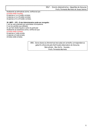 IELF - Direito Administrativo – Questões de Concurso
Profa. Fernanda Marinela de Sousa Santos
6
Analisando as afirmativas acima, verifica-se que :
a) todas estão corretas;
b) apenas a I e a II estão corretas;
c) apenas a I e a III estão corretas;
d) apenas a II e a III estão corretas.
30. (MPF – 16º) - O ato Administrativo pode ser revogado:
I. por ter sido praticado por autoridade incompetente
II. por ter perdido sua utilidade
III. por ferir direito líquido e certo do particular
Analisando as assertivas acima, verifica-se que:
a) todas estão corretas;
b) apenas a I está correta;
c) apenas a II está errada;
d) todas estão erradas.
OBS. Caros alunos as alternativas marcadas em vermelho correspondem ao
gabarito oferecido pela Instituição elaboradora do Concurso.
Bom estudo... Boa Sorte... Sucesso...
Profa. Fernanda Marinela
 