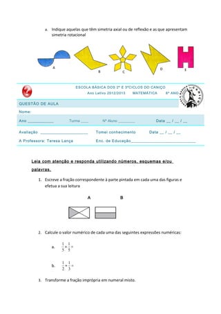 a. Indique aquelas que têm simetria axial ou de reflexão e as que apresentam
                    simetria rotacional




                                 ESCOLA BÁSICA DOS 2º E 3ºCICLOS DO CANIÇO
                                          Ano Letivo 2012/2013    MATEMÁTICA     6º ANO


QUESTÃO DE AULA

Nome:

Ano ____________             Turma ____           Nº Aluno _________       Data __ / __ / __


Avaliação ______________________              Tomei conhecimento        Data __ / __ / __

A Professora: Teresa Lança                    Enc. de Educação______________________________




        Leia com atenção e responda utilizando números, esquemas e/ou

        palavras.

           1. Escreve a fração correspondente à parte pintada em cada uma das figuras e
              efetua a sua leitura

                                          A                B




           2. Calcule o valor numérico de cada uma das seguintes expressões numéricas:

                         1 1
                    a.    + =
                         5 5

                         1 1
                    b.    + =
                         2 3

           3. Transforme a fração imprópria em numeral misto.
 