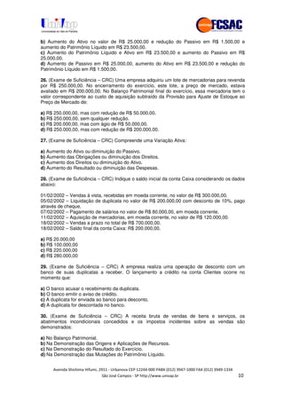 !" # $ !" ""
% & ' ( ))(*++, , , - (-
b) Aumento do Ativo no valor de R$ 25.000,00 e redução do Passivo em R$ 1.500,00 e
aumento do Patrimônio Líquido em R$ 23.500,00.
c) Aumento do Patrimônio Líquido e Ativo em R$ 23.500,00 e aumento do Passivo em R$
25.000,00.
d) Aumento de Passivo em R$ 25.000,00, aumento do Ativo em R$ 23.500,00 e redução do
Patrimônio Líquido em R$ 1.500,00.
26. (Exame de Suficiência – CRC) Uma empresa adquiriu um lote de mercadorias para revenda
por R$ 250.000,00. No encerramento do exercício, este lote, a preço de mercado, estava
avaliado em R$ 200.000,00. No Balanço Patrimonial final do exercício, essa mercadoria tem o
valor correspondente ao custo de aquisição subtraído da Provisão para Ajuste de Estoque ao
Preço de Mercado de:
a) R$ 250.000,00, mas com redução de R$ 50.000,00.
b) R$ 250.000,00, sem qualquer redução.
c) R$ 200.000,00, mas com ágio de R$ 50.000,00.
d) R$ 250.000,00, mas com redução de R$ 200.000,00.
27. (Exame de Suficiência – CRC) Compreende uma Variação Ativa:
a) Aumento do Ativo ou diminuição do Passivo.
b) Aumento das Obrigações ou diminuição dos Direitos.
c) Aumento dos Direitos ou diminuição do Ativo.
d) Aumento do Resultado ou diminuição das Despesas.
28. (Exame de Suficiência – CRC) Indique o saldo inicial da conta Caixa considerando os dados
abaixo:
01/02/2002 – Vendas à vista, recebidas em moeda corrente, no valor de R$ 300.000,00.
05/02/2002 – Liquidação de duplicata no valor de R$ 200.000,00 com desconto de 10%, pago
através de cheque.
07/02/2002 – Pagamento de salários no valor de R$ 80.000,00, em moeda corrente.
11/02/2002 – Aquisição de mercadorias, em moeda corrente, no valor de R$ 120.000,00.
18/02/2002 – Vendas a prazo no total de R$ 700.000,00.
18/02/2002 – Saldo final da conta Caixa: R$ 200.000,00.
a) R$ 20.000,00
b) R$ 100.000,00
c) R$ 220.000,00
d) R$ 280.000,00
29. (Exame de Suficiência – CRC) A empresa realiza uma operação de desconto com um
banco de suas duplicatas a receber. O lançamento a crédito na conta Clientes ocorre no
momento que:
a) O banco acusar o recebimento da duplicata.
b) O banco emitir o aviso de crédito.
c) A duplicata for enviada ao banco para desconto.
d) A duplicata for descontada no banco.
30. (Exame de Suficiência – CRC) A receita bruta de vendas de bens e serviços, os
abatimentos incondicionais concedidos e os impostos incidentes sobre as vendas são
demonstrados:
a) No Balanço Patrimonial.
b) Na Demonstração das Origens e Aplicações de Recursos.
c) Na Demonstração do Resultado do Exercício.
d) Na Demonstração das Mutações do Patrimônio Líquido.
 