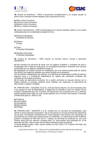 !" # $ !" ""
% & ' ( ))(*++, , , - (-
38. (Exame de Suficiência – CRC) O lançamento correspondente a um cheque sacado no
banco onde a empresa mantém depósito, para suprimento de caixa:
a) Altera o Ativo Circulante.
b) Aumenta o Ativo Circulante.
c) Mantém o Ativo Circulante.
d) Reduz o Passivo Circulante.
39. (Exame de Suficiência – CRC) A apropriação de um serviço realizado, relativo a uma receita
antecipada pode ser contabilizada da seguinte forma:
a) Receitas Antecipadas
A Receitas de Serviços
b) Clientes
A Caixa
c) Caixa
A Receitas Antecipadas
d) Receitas de Serviços
A Receitas Antecipadas
40. (Exame de Suficiência – CRC) Quanto ao Controle Interno, marque a alternativa
INCORRETA:
a) São exemplos de confronto de ativos com os registros contábeis, a contagem de caixa e
comparação com o saldo do razão geral, as conciliações bancárias e inventário físico de bens
confrontado com os registros contábeis de cada um.
b) Segregação de funções consiste em estabelecer que uma mesma pessoa pode ter acesso
aos ativos e aos registros contábeis, pois essas funções são compatíveis.
c) A conferência independente dos cálculos, a conferência da classificação contábil de todos os
registros finais e a conferência independente do registro das transações contábeis são
exemplos de amarração de sistema.
d) Os testes de observância consistem em o auditor confrontar os manuais internos com a
prática existente na empresa, podendo assim trabalhar com segurança na observância de
documentos e registros contábeis.
41. (PROVÃO 2002 – QUESTÃO 19) O Sr. José dos Santos adquiriu um carro de passeio para
a sua esposa no valor de R$35.000,00. O pagamento foi efetuado à vista com cheque da sua
empresa. Questionado pelo seu Contador, ele argumentou que a empresa era sua e, portanto,
poderia perfeitamente pagar as suas contas pessoais com o dinheiro da empresa. O princípio
contábil ferido pelo Sr. José foi o da:
a) Prudência
b) Continuidade
c) Competência
d) Oportunidade
e) Entidade
42. (PROVÃO 2002 – QUESTÃO 1) O Sr. Cordeiro tem um escritório de contabilidade, onde
atende a vários pequenos empresários, não só executando os serviços profissionais específicos
de sua área, mas também orientando-os em outros aspectos a seu alcance. Em 3 de janeiro, foi
procurado por um cliente cuja empresa tivera, em dezembro, um faturamento de R$ 10.000,00,
quando a incidência do ISS seria de 5%. Todavia, foi informado da existência de uma nova
Portaria sobre ISS que alterava a alíquota para 7%. Essa portaria fora publicada em 16 de
dezembro de 2001 e de seu texto não constava referência à data da vigência.
O cliente desejava saber, então, quanto recolher ao ISS, tendo o Sr. Cordeiro informado que
deverá ser o valor de:
 