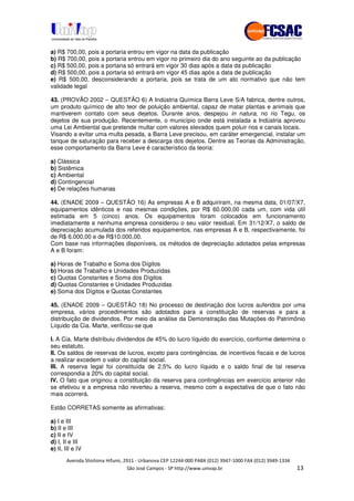 !" # $ !" ""
% & ' ( ))(*++, , , - (- "
a) R$ 700,00, pois a portaria entrou em vigor na data da publicação
b) R$ 700,00, pois a portaria entrou em vigor no primeiro dia do ano seguinte ao da publicação
c) R$ 500,00, pois a portaria só entrará em vigor 30 dias após a data da publicação
d) R$ 500,00, pois a portaria só entrará em vigor 45 dias após a data de publicação
e) R$ 500,00, desconsiderando a portaria, pois se trata de um ato normativo que não tem
validade legal
43. (PROVÃO 2002 – QUESTÃO 6) A Indústria Química Barra Leve S/A fabrica, dentre outros,
um produto químico de alto teor de poluição ambiental, capaz de matar plantas e animais que
mantiverem contato com seus dejetos. Durante anos, despejou in natura, no rio Tegu, os
dejetos de sua produção. Recentemente, o município onde está instalada a Indústria aprovou
uma Lei Ambiental que pretende multar com valores elevados quem poluir rios e canais locais.
Visando a evitar uma multa pesada, a Barra Leve precisou, em caráter emergencial, instalar um
tanque de saturação para receber a descarga dos dejetos. Dentre as Teorias da Administração,
esse comportamento da Barra Leve é característico da teoria:
a) Clássica
b) Sistêmica
c) Ambiental
d) Contingencial
e) De relações humanas
44. (ENADE 2009 – QUESTÃO 16) As empresas A e B adquiriram, na mesma data, 01/07/X7,
equipamentos idênticos e nas mesmas condições, por R$ 60.000,00 cada um, com vida útil
estimada em 5 (cinco) anos. Os equipamentos foram colocados em funcionamento
imediatamente e nenhuma empresa considerou o seu valor residual. Em 31/12/X7, o saldo de
depreciação acumulada dos referidos equipamentos, nas empresas A e B, respectivamente, foi
de R$ 6.000,00 e de R$10.000,00.
Com base nas informações disponíveis, os métodos de depreciação adotados pelas empresas
A e B foram:
a) Horas de Trabalho e Soma dos Dígitos
b) Horas de Trabalho e Unidades Produzidas
c) Quotas Constantes e Soma dos Dígitos
d) Quotas Constantes e Unidades Produzidas
e) Soma dos Dígitos e Quotas Constantes
45. (ENADE 2009 – QUESTÃO 18) No processo de destinação dos lucros auferidos por uma
empresa, vários procedimentos são adotados para a constituição de reservas e para a
distribuição de dividendos. Por meio da análise da Demonstração das Mutações do Patrimônio
Líquido da Cia. Marte, verificou-se que
I. A Cia. Marte distribuiu dividendos de 45% do lucro líquido do exercício, conforme determina o
seu estatuto.
II. Os saldos de reservas de lucros, exceto para contingências, de incentivos fiscais e de lucros
a realizar excedem o valor do capital social.
III. A reserva legal foi constituída de 2,5% do lucro líquido e o saldo final de tal reserva
correspondia a 20% do capital social.
IV. O fato que originou a constituição da reserva para contingências em exercício anterior não
se efetivou e a empresa não reverteu a reserva, mesmo com a expectativa de que o fato não
mais ocorrerá.
Estão CORRETAS somente as afirmativas:
a) I e III
b) II e III
c) II e IV
d) I, II e III
e) II, III e IV
 