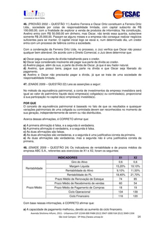 !" # $ !" ""
% & ' ( ))(*++, , , - (-
46. (PROVÃO 2002 – QUESTÃO 11) Avelino Ferreira e Oscar Ortiz constituem a Ferreira Ortiz
Ltda., sociedade por cotas de responsabilidade limitada, com capital subscrito de R$
100.000,00, com a finalidade de explorar a venda de produtos de informática. Na constituição,
Avelino entra com R$ 50.000,00 em dinheiro, mas Oscar, não tendo essa quantia, subscreve
somente R$ 25.000,00. Passam-se alguns meses e a empresa não consegue realizar negócios
suficientes para se manter. O capital inicial logo se esvai e, num determinado dia, um credor
entra com um processo de falência contra a sociedade.
Com a condenação da Ferreira Ortiz Ltda. no processo, o Juiz verifica que Oscar não possui
qualquer bem alienável. De acordo com o Direito Comercial, o Juiz deve determinar que:
a) Oscar pague sua parte da dívida trabalhando para o credor.
b) Oscar seja considerado insolvente até pagar sua parte da dívida ao credor.
c) Avelino pague, além da sua, a parte da dívida de Oscar, já que é seu fiador natural.
d) Avelino, que possui bens, pague sua parte na dívida e que Oscar seja liberado do
pagamento.
e) Avelino e Oscar não precisarão pagar a dívida, já que se trata de uma sociedade de
responsabilidade limitada.
47. (ENADE 2009 – QUESTÃO 22) Leia as asserções a seguir:
No método da equivalência patrimonial, a conta de investimentos da empresa investidora será
igual ao valor do patrimônio líquido da(s) empresa(s) coligada(s) ou controlada(s), proporcional
à sua participação no capital da(s) empresa(s) investida(s).
POR QUE
O conceito de equivalência patrimonial é baseado no fato de que os resultados e quaisquer
variações patrimoniais de uma coligada ou controlada devem ser reconhecidos no momento de
sua geração, independentemente de serem ou não distribuídos.
Acerca dessas afirmações, é CORRETO afirmar que:
a) A primeira afirmação é falsa, e a segunda é verdadeira.
b) A primeira afirmação é verdadeira, e a segunda é falsa.
c) As duas afirmações são falsas.
d) As duas afirmações são verdadeiras, e a segunda é uma justificativa correta da primeira.
e) As duas afirmações são verdadeiras, mas a segunda não é uma justificativa correta da
primeira.
48. (ENADE 2009 – QUESTÃO 24) Os indicadores de rentabilidade e de prazos médios da
empresa ABC S.A., referentes aos exercícios de X1 e X2, foram os seguintes:
INDICADORES X1 X2
Giro do Ativo 0,6 0,6
Margem Liquida 15,20% 19,10%
Rentabilidade do Ativo 9,10% 11,50%
Rentabilidade
Rentabilidade do PL 18,40% 21,70%
Prazo Médio de Renovação de Estoque 74 85
Prazo Médio de Recebimento de vendas 60 54
Prazo Médio de Pagamento de Compras 18 19
Ciclo Operacional 134 139
Prazo Médio
Ciclo Financeiro 116 120
Com base nessas informações, é CORRETO afirmar que:
a) A capacidade de pagamento melhorou, devido ao aumento do ciclo financeiro.
 