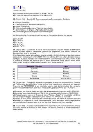 !" # $ !" ""
% & ' ( ))(*++, , , - (- /
d) O custo das mercadorias vendidas foi de R$ 1.400,00.
e) O custo das mercadorias vendidas foi de R$1.200,00.
53. (Provão 2002 - Questão 25) Observe as seguintes Demonstrações Contábeis:
I – Balanço Patrimonial;
II – Demonstração do Resultado do Exercício;
III – Notas Explicativas;
IV – Demonstração de Lucros ou Prejuízos Acumulados;
V – Demonstração de Origens e Aplicações de Recursos;
VI – Demonstração das Mutações do Patrimônio Líquido.
As Demonstrações Contábeis obrigatórias para as Companhias Abertas são apenas:
a) I, II, III e IV.
b) I, II, IV e VI.
c) I, II, V e VI.
d) II, III, IV e V.
e) III, IV, V e VI.
54. (Provão 2002 - Questão 26) A loja de móveis ‘Bom Sono’ surgiu em meados de 1990 e teve
grande sucesso devido à capacidade gerencial do proprietário, que decidiu contratar um
Contador para atuar na empresa.
O profissional constatou, ao analisar o sistema contábil e de controle interno, que o controle de
estoques era efetuado pelo critério PEPS (Primeiro a Entrar, Primeiro a Sair). Considerando as
condições atuais do mercado, com tendência de leve aumento nos preços, achou melhor mudar
o critério de controle dos estoques para a Média Ponderada Móvel. Qual o efeito dessa
alteração em relação ao valor dos estoques e ao lucro, respectivamente?
Valor dos Estoques Lucro
a) Aumenta Aumenta
b) Aumenta Diminui
c) Diminui Aumenta
d) Diminui Diminui
e) Não se altera Não se altera
55. (Provão 2002 - Questão 35) Apurando os resultados do exercício findo em 2000, o Contador
da Prefeitura do Município Serra Linda verificou que, naquele ano, obteve-se um superávit
financeiro de R$120.000,00 e um resultado positivo nas demonstrações das variações
patrimoniais de R$65.000,00. Com base nesses dados, pode-se afirmar que o município
a) Aumentou sua situação líquida em R$65.000,00 e sua situação financeira em R$185.000,00.
b) Aumentou suas disponibilidades em R$120.000,00 e sua situação líquida em R$65.000,00.
c) Precisa lançar o excedente financeiro como “Restos a Pagar”, e o resultado econômico
deverá ser devolvido para o Estado na rubrica “Verbas não utilizadas no exercício”.
d) Deverá ter suas contas aprovadas pelo Tribunal de Contas, em virtude do superávit financeiro.
e) Atendeu às exigências da Lei de Responsabilidade Fiscal, por manter a folha de pagamento
dentro dos limites fixados por essa lei, e, por isso, teve resultado financeiro favorável.
56. (Enade 2006 – Questão 21) O Departamento responsável pelo controle de tributos da Cia.
Amazônia, ao final do exercício de 2005, elabora um relatório contendo os dados constantes na
tabela abaixo:
 