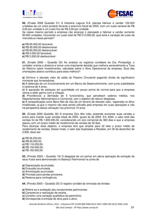!" # $ !" ""
% & ' ( ))(*++, , , - (-
60. (Enade 2006 Questão 31) A Indústria Laguna S.A. planeja fabricar e vender 100.000
unidades de um único produto durante o exercício fiscal de 2005, com um custo variável de R$
4,00 por unidade e um custo fixo de R$ 2,00 por unidade.
Se nesse mesmo período a empresa não alcançar o planejado e fabricar e vender somente
80.000 unidades, incorrendo um custo total de R$ 515.000,00, qual será a variação de custo de
manufatura nesse período?
a) R$ 85.000,00 favorável.
b) R$ 85.000,00 desfavorável.
c) R$ 80.000,00 desfavorável.
d) R$ 5.000,00 favorável.
e) R$ 5.000,00 desfavorável.
61. (Enade 2006 – Questão 32) Ao analisar os registros contábeis da Cia. Pintassilgo, o
contador orienta a diretoria a tomar uma importante decisão que melhora sensivelmente a Taxa
de Retorno sobre Investimentos, calculada sobre o Ativo Operacional da empresa. Qual das
orientações abaixo contribuiu para essa melhora?
a) Diminuir o elevado valor do saldo do Passivo Circulante pagando dívida de significativo
montante aos fornecedores.
b) A obtenção de um funcionamento em um Banco de Desenvolvimento, com juros subsidiados
e carência de 4 anos.
c) A aquisição de estoques em quantidade um pouco acima do normal para que a empresa
venha a obter ganho com a inflação.
d) Providenciar a demissão de 5 funcionários, que percebiam salários médios, nos
Departamentos Administrativo e Comercial, com o objetivo de reduzir despesas.
e) A reclassificação como Bens Não de Uso de um terreno de elevado valor, registrado no Ativo
Imobilizado, já que o mesmo não está sendo utilizado pela empresa em suas operações e não
há perspectiva dessa utilização nos próximos 10 anos.
62. (Enade 2006 Questão 36) A empresa Giro Alto Ltda. pretende aumentar suas vendas a
prazo para manter suas vendas totais de 2005, iguais às de 2004. Em 2004, o valor total das
vendas foi de R$ 1.800.000,00, considerando um ano comercial de 360 dias e que a empresa
operou com um prazo médio de recebimento de vendas de 30 dias.
Para alcançar esse objetivo, a empresa terá que ampliar para 32 dias o prazo médio de
recebimento de vendas. Desse modo, o valor das Duplicatas a Receber, em 30 de dezembro de
2.005, deve ser:
a) R$ 56.250,00.
b) R$ 60.000,00.
c) R$ 116.250,00.
d) R$ 150.000,00.
e) R$ 160.000,00.
63. (Provão 2003 – Questão 19) O desgaste de um pomar em plena operação de extração de
seus frutos será demonstrado no Balanço Patrimonial na conta de
a) Depreciação acumulada.
b) Exaustão acumulada.
c) Amortização acumulada.
d) Provisão para perdas prováveis.
e) Reserva para contingência.
64. (Provão 2003 – Questão 25) O registro contábil da remissão de dívidas:
a) Refere-se à avaliação dos componentes patrimoniais.
b) Caracteriza a realização da receita.
c) Constitui uma variação qualitativa do patrimônio.
d) Corresponde à entrada de itens para o ativo.
 