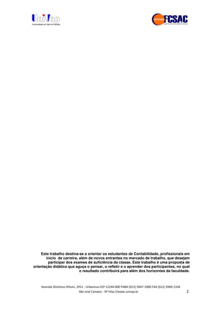 !" # $ !" ""
% & ' ( ))(*++, , , - (-
Este trabalho destina-se a orientar os estudantes de Contabilidade, profissionais em
início de carreira, além de novos entrantes no mercado de trabalho, que desejam
participar dos exames de suficiência da classe. Este trabalho é uma proposta de
orientação didática que aguça o pensar, o refletir e o aprender dos participantes, no qual
o resultado contribuirá para além dos horizontes da faculdade.
 