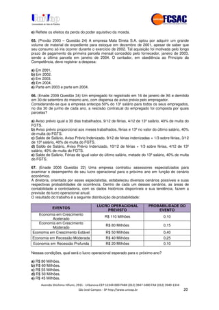 !" # $ !" ""
% & ' ( ))(*++, , , - (-
e) Reflete os efeitos da perda do poder aquisitivo da moeda.
65. (Provão 2003 – Questão 24) A empresa Mala Direta S.A. optou por adquirir um grande
volume de material de expediente para estoque em dezembro de 2001, apesar de saber que
seu consumo só iria ocorrer durante o exercício de 2002. Tal aquisição foi motivada pelo longo
prazo de pagamento da primeira parcela mensal concedido pelo fornecedor, janeiro de 2003,
sendo a última parcela em janeiro de 2004. O contador, em obediência ao Princípio da
Competência, deve registrar a despesa:
a) Em 2001.
b) Em 2002.
c) Em 2003.
d) Em 2004.
e) Parte em 2003 e parte em 2004.
66. (Enade 2009 Questão 34) Um empregado foi registrado em 16 de janeiro de X6 e demitido
em 30 de setembro do mesmo ano, com dispensa de aviso prévio pelo empregador.
Considerando-se que a empresa antecipa 50% do 13º salário para todos os seus empregados,
no dia 30 de junho de cada ano, a rescisão contratual do empregado foi composta por quais
parcelas?
a) Aviso prévio igual a 30 dias trabalhados, 9/12 de férias, 4/12 de 13º salário, 40% de multa do
FGTS.
b) Aviso prévio proporcional aos meses trabalhados, férias e 13º no valor do último salário, 40%
de multa do FGTS.
c) Saldo de Salário, Aviso Prévio Indenizado, 9/12 de férias indenizadas + 1/3 sobre férias, 3/12
de 13º salário, 40% de multa do FGTS.
d) Saldo de Salário, Aviso Prévio Indenizado, 10/12 de férias + 1/3 sobre férias, 4/12 de 13º
salário, 40% de multa do FGTS.
e) Saldo de Salário, Férias de igual valor do último salário, metade do 13º salário, 40% de multa
do FGTS.
67. (Enade 2006 Questão 22) Uma empresa contratou assessores especializados para
examinar o desempenho do seu lucro operacional para o próximo ano em função do cenário
econômico.
A diretoria, orientada por esses especialistas, estabeleceu diversos cenários possíveis e suas
respectivas probabilidades de ocorrência. Dentro de cada um desses cenários, as áreas de
contabilidade e controladoria, com os dados históricos disponíveis e sua tendência, fazem a
previsão do lucro operacional anual.
O resultado do trabalho é a seguinte distribuição de probabilidade:
EVENTOS
LUCRO OPERACIONAL
PREVISTO
PROBABILIDADE DO
EVENTO
Economia em Crescimento
Acelerado
R$ 110 Milhões 0,10
Economia em Crescimento
Moderado
R$ 80 Milhões 0,15
Economia em Crescimento Estável R$ 50 Milhões 0,40
Economia em Recessão Moderada R$ 40 Milhões 0,25
Economia em Recessão Profunda R$ 20 Milhões 0,10
Nessas condições, qual será o lucro operacional esperado para o próximo ano?
a) R$ 80 Milhões.
b) R$ 60 Milhões.
c) R$ 55 Milhões.
d) R$ 50 Milhões.
e) R$ 45 Milhões.
 