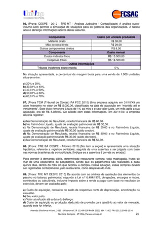 !" # $ !" ""
% & ' ( ))(*++, , , - (- /
86. (Prova: CESPE - 2010 - TRE-MT - Analista Judiciário - Contabilidade) A análise custo-
volume-lucro permite a simulação de situações para os gestores das organizações. A tabela
abaixo abrange informações acerca desse assunto.
Componente Custo por unidade produzida
Material direto R$ 30,00
Mão de obra direta R$ 20,00
Outros componentes diretos R$ 8,00
Componente Gasto mensal
Custos indiretos fixos R$ 15.000,00
Despesas totais R$ 14.500,00
Outras informações
Tributos incidentes sobre receita 17%
Na situação apresentada, o percentual da margem bruta para uma venda de 1.000 unidades
situa-se entre:
a) 20% e 30%.
b) 30,01% e 40%.
c) 40,01% e 50%.
d) 50,01% e 60%.
e) 60,01% e 70%.
87. (Prova TCM (Tribunal de Contas) PA FCC 2010) Uma empresa adquiriu em 31/10/X9 um
ativo financeiro no valor de R$ 5.000,00, classificado na data de aquisição em “mantido até o
vencimento”. Este título remunera à taxa de 1% ao mês e o seu valor justo, um mês após a sua
aquisição, era de R$ 5.080,00. De acordo com estas informações, em 30/11/X9, a empresa
deveria registrar:
a) Na Demonstração de Resultado, receita financeira de R$ 80,00.
b) No Patrimônio Líquido, ajuste de avaliação patrimonial de R$ 30,00.
c) Na Demonstração de Resultado, receita financeira de R$ 50,00 e no Patrimônio Líquido,
ajuste de avaliação patrimonial de R$ 30,00 (saldo credor).
d) Na Demonstração de Resultado, receita financeira de R$ 80,00 e no Patrimônio Líquido,
ajuste de avaliação patrimonial de R$ 30,00 (saldo devedor).
e) Na Demonstração de Resultado, receita financeira de R$ 50,00.
88. (Prova: TRE BA CESPE - Técnico 2010) [No item a seguir] é apresentada uma situação
hipotética, referente a registros contábeis, seguida de uma assertiva a ser julgada com base
nas normas brasileiras de contabilidade. [Indique se a assertiva é correta ou errada.]
Para atender à demanda diária, determinado restaurante compra, toda madrugada, frutos do
mar de uma cooperativa de pescadores, sendo que os pagamentos são realizados a cada
quinze dias, dentro do mês em que ocorreu a compra. Nessa situação, essas compras devem
ser registradas contabilmente, pelo restaurante, como despesas do mês.
89. (Prova: TRE MT CESPE 2010) De acordo com os critérios de avaliação dos elementos do
passivo no balanço patrimonial, segundo a Lei n.º 6.404/1976, obrigações, encargos e riscos,
conhecidos ou calculáveis, inclusive imposto sobre a renda a pagar com base no resultado do
exercício, devem ser avaliados pelo:
a) Custo de aquisição, deduzido do saldo da respectiva conta de depreciação, amortização ou
exaustão.
b) Seu valor justo.
c) Valor atualizado até a data do balanço.
d) Custo de aquisição ou produção, deduzido de provisão para ajustá-lo ao valor de mercado,
quando este for inferior.
 
