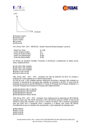 !" # $ !" ""
% & ' ( ))(*++, , , - (- ""
a) Variável unitário.
b) Variável total.
c) Fixo unitário.
d) Fixo total
e) Diferencial.
111. (Prova: FGV - 2011 - SEFAZ-RJ - Auditor Fiscal da Receita Estadual - prova 2)
- Gasto Fixo Total: $ 1.000
- Custo Variável Unitário: $ 5
- Preço de Venda Unitário: $ 10
- Gasto com Depreciação: $ 200
- Custo de Oportunidade: $ 200
Os Pontos de Equilíbrio Contábil, Financeiro e Econômico, considerando os dados acima,
serão, respectivamente:
a) 160, 240 e 200 unidades.
b) 240, 200 e 160 unidades.
c) 200, 160 e 240 unidades.
d) $ 200, $ 160 e $ 240.
e) $ 240, $ 200 e $ 160.
112. (Prova: CFC - 2011 - CFC - Contador) No mês de setembro de 2010, foi iniciada a
produção de 1.500 unidades de um determinado produto.
Ao final do mês, 1.200 unidades estavam totalmente concluídas e restaram 300 unidades em
processo. O percentual de conclusão das unidades em processo é de 65%. O custo total de
produção do período foi de R$ 558.000,00. O Custo de Produção dos Produtos Acabados e o
Custo de Produção dos Produtos em Processo são respectivamente:
a) R$ 446.400,00 e R$ 111.600,00.
b) R$ 480.000,00 e R$ 78.000,00.
c) R$ 558.000,00 e R$ 0,00.
d) R$ 558.000,00 e R$ 64.194,00.
113. (Prova: CFC - 2011 - CFC - Contador) Uma matéria-prima foi adquirida por R$ 3.000,00,
incluídos nesse valor R$ 150,00 referentes a IPI e R$ 342,00 relativos a ICMS. O frete de R$
306,00 foi pago pelo vendedor, que enviou o material via aérea, mas a empresa compradora
teve que arcar com o transporte entre o aeroporto e a fábrica, que custou R$ 204,00.
Considerando-se que os impostos são recuperáveis, o valor registrado em estoques será:
a) R$ 2.508,00.
b) R$ 2.712,00.
c) R$ 3.018,00.
d) R$ 3.204,00.
 