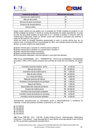 !" # $ !" ""
% & ' ( ))(*++, , , - (- ".
Custos de produção Valores (em mil reais)
Consumo de matéria-prima 70
Mão de obra direta 60
Serviços de apoio à produção 30
Consumo de energia elétrica 3
Outros custos 7
Esses custos referem-se aos gastos com a produção de 10.000 unidades do produto X e de
20.000 unidades do produto Y, sendo os custos de produção de ambos equivalentes. O custo
de mão de obra direta também foi igual para X e Y, contudo o produto Y consumiu 80% da
matéria-prima disponível. Todos os demais custos são indiretos e alocados aos produtos à
razão de 30% para X e 70% para Y.
Ainda com base na situação hipotética apresentada no texto, é correto afirmar que, se, no
próximo mês, a empresa diminuir sua produção em 30%, com redução proporcional dos custos
diretos, os custos unitários de cada produto:
a) Serão menores para o produto X e maiores para o produto Y.
b) Serão maiores para o produto X e menores para o produto Y.
c) Serão maiores para ambos os produtos.
d) Serão menores para ambos os produtos.
e) Permanecerão inalterados, visto que apenas o custo total será alterado.
119. (Prova: CESGRANRIO - 2011 - TRANSPETRO - Técnico de Contabilidade / Contabilidade
de Custos / CMV e CPV) Dados extraídos dos controles de custos de uma indústria, em janeiro
de 2011.
Inventário inicial de matéria - prima R$ 8.100,00
Mão de obra direta R$ 24.000,00
Inventário final de matéria-prima R$ 7.200,00
Mão de obra indireta R$ 25.000,00
Luz e força da Fábrica R$ 8.500,00
Materiais diversos da Fábrica R$ 1.500,00
Inventário Final de produtos em processo R$ 7.400,00
Seguro de Fábrica R$ 1.300,00
Depreciação das máquinas da fábrica R$ 9.200,00
Compra de matéria-prima R$ 35.300,00
Inventário final de produtos acabados R$ 6.700,00
Inventário inicial de produtos em processo R$ 6.500,00
inventário inicial de produtos acabados R$ 9.200,00
Considerando exclusivamente as informações acima e desconsiderando a incidência de
impostos, o custo dos produtos vendidos no período foi, em reais, de:
a) 107.300,00
b) 106.900,00
c) 105.800,00
d) 104.700,00
e) 104.500,00
120. (Prova: FMP-RS - 2011 - TCE-RS - Auditor Público Externo - Administração / Matemática
Financeira / Taxa efetiva; Taxas Equivalentes) A taxa efetiva anual equivalente à taxa nominal
de 18% ao semestre capitalizado mensalmente é:
 