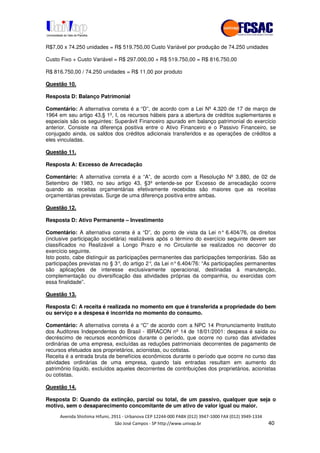 !" # $ !" ""
% & ' ( ))(*++, , , - (-
R$7,00 x 74.250 unidades = R$ 519.750,00 Custo Variável por produção de 74.250 unidades
Custo Fixo + Custo Variável = R$ 297.000,00 + R$ 519.750,00 = R$ 816.750,00
R$ 816.750,00 / 74.250 unidades = R$ 11,00 por produto
Questão 10.
Resposta D: Balanço Patrimonial
Comentário: A alternativa correta é a “D”, de acordo com a Lei Nº 4.320 de 17 de março de
1964 em seu artigo 43,§ 1º, I, os recursos hábeis para a abertura de créditos suplementares e
especiais são os seguintes: Superávit Financeiro apurado em balanço patrimonial do exercício
anterior. Consiste na diferença positiva entre o Ativo Financeiro e o Passivo Financeiro, se
conjugado ainda, os saldos dos créditos adicionais transferidos e as operações de créditos a
eles vinculadas.
Questão 11.
Resposta A: Excesso de Arrecadação
Comentário: A alternativa correta é a “A”, de acordo com a Resolução Nº 3.880, de 02 de
Setembro de 1983, no seu artigo 43, §3º entende-se por Excesso de arrecadação ocorre
quando as receitas orçamentárias efetivamente recebidas são maiores que as receitas
orçamentárias previstas. Surge de uma diferença positiva entre ambas.
Questão 12.
Resposta D: Ativo Permanente – Investimento
Comentário: A alternativa correta é a “D”, do ponto de vista da Lei n° 6.404/76, os direitos
(inclusive participação societária) realizáveis após o término do exercício seguinte devem ser
classificados no Realizável a Longo Prazo e no Circulante se realizados no decorrer do
exercício seguinte.
Isto posto, cabe distinguir as participações permanentes das participações temporárias. São as
participações previstas no § 3°, do artigo 2°, da Lei n°6.404/76: “As participações permanentes
são aplicações de interesse exclusivamente operacional, destinadas à manutenção,
complementação ou diversificação das atividades próprias da companhia, ou exercidas com
essa finalidade”.
Questão 13.
Resposta C: A receita é realizada no momento em que é transferida a propriedade do bem
ou serviço e a despesa é incorrida no momento do consumo.
Comentário: A alternativa correta é a “C” de acordo com a NPC 14 Pronunciamento Instituto
dos Auditores Independentes do Brasil - IBRACON nº 14 de 18/01/2001: despesa é saída ou
decréscimo de recursos econômicos durante o período, que ocorre no curso das atividades
ordinárias de uma empresa, excluídas as reduções patrimoniais decorrentes de pagamento de
recursos efetuados aos proprietários, acionistas, ou cotistas.
Receita é a entrada bruta de benefícios econômicos durante o período que ocorre no curso das
atividades ordinárias de uma empresa, quando tais entradas resultam em aumento do
patrimônio líquido, excluídos aqueles decorrentes de contribuições dos proprietários, acionistas
ou cotistas.
Questão 14.
Resposta D: Quando da extinção, parcial ou total, de um passivo, qualquer que seja o
motivo, sem o desaparecimento concomitante de um ativo de valor igual ou maior.
 