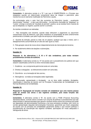 !" # $ !" ""
% & ' ( ))(*++, , , - (-
Comentário: A alternativa correta é a “D” l por que A COMPETÊNCIA é o Princípio que
estabelece quando um determinado componente deixa de integrar o patrimônio, para
transformar-se em elemento modificador do Patrimônio Líquido.
Da confrontação entre o valor final dos aumentos do Patrimônio Liquido - usualmente
denominados "receitas" - e das suas diminuições - normalmente chamadas de "despesas" ou
"custos”, emerge o conceito de "resultado do período": positivo, se as receitas forem maiores do
que as despesas; ou negativo, quando ocorrer o contrário.
As receitas consideram-se realizadas:
1 - Nas transações com terceiros, quando estes efetuarem o pagamento ou assumirem
compromisso firme de efetivá-lo, quer pela investidura na propriedade de bens anteriormente
pertencentes à Entidade, quer pela fruição de serviços por esta prestados;
2 - Quando da extinção, parcial ou total, de um passivo, qualquer que seja o motivo, sem o
desaparecimento concomitante de um ativo de valor igual ou maior;
3 - Pela geração natural de novos ativos independentemente da intervenção de terceiros;
4 - No recebimento efetivo de doações e subvenções.
Questão 15.
Resposta A: As alternativas I, II, III e IV são verdadeiras, pois todas retratam
procedimentos corretos de auditoria.
Comentário: A alternativa correta é a “A” de acordo com o procedimento de auditoria tem que
estarem classificados conforme os itens mencionados abaixo
1 - Existência - se o componente patrimonial existe em certa data;
2 - Direitos e obrigações - se efetivamente existem em certa data;
3 - Ocorrência - se a transação de fato ocorreu;
4 - Abrangência - se todas as transações estão registradas;
5 - Mensuração, apresentação e divulgação - se os itens estão avaliados, divulgados,
classificados e descritos de acordo com os Princípios Fundamentais de Contabilidade e as
Normas Brasileiras de Contabilidade.
Questão 16.
Resposta B: Segregação de funções consiste em estabelecer que uma mesma pessoa
pode ter acesso aos ativos e aos registros contábeis, pois essas funções são
compatíveis.
Comentário: A alternativa correta é “B”, de acordo com a FASB (Financial Accounting
Standards Board), controle interno consiste num conjunto de políticas e procedimentos que são
desenvolvidos e operacionalizados para garantir razoável certeza acerca da confiança que pode
ser depositada nas demonstrações financeiras e nos seus processos correlatos, bem como na
correta apresentação daquelas demonstrações financeiras, garantindo que foram preparadas
de acordo com os princípios de contabilidade geralmente aceitos e que incluem políticas e
procedimentos de manutenção dos registros contábeis, aprovações em níveis adequados e
salvaguarda de ativos.
 