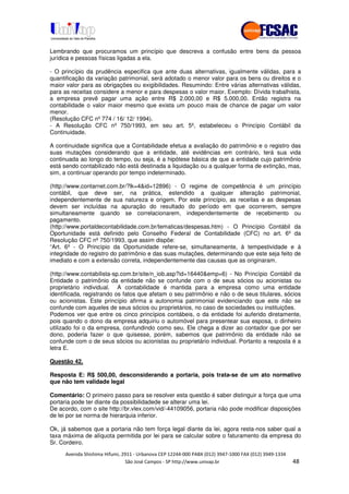 !" # $ !" ""
% & ' ( ))(*++, , , - (- 0
Lembrando que procuramos um princípio que descreva a confusão entre bens da pessoa
jurídica e pessoas físicas ligadas a ela.
- O princípio da prudência especifica que ante duas alternativas, igualmente válidas, para a
quantificação da variação patrimonial, será adotado o menor valor para os bens ou direitos e o
maior valor para as obrigações ou exigibilidades. Resumindo: Entre várias alternativas válidas,
para as receitas considere a menor e para despesas o valor maior. Exemplo: Dívida trabalhista,
a empresa prevê pagar uma ação entre R$ 2.000,00 e R$ 5.000,00. Então registra na
contabilidade o valor maior mesmo que exista um pouco mais de chance de pagar um valor
menor.
(Resolução CFC nº 774 / 16/ 12/ 1994).
- A Resolução CFC nº 750/1993, em seu art. 5º, estabeleceu o Princípio Contábil da
Continuidade.
A continuidade significa que a Contabilidade efetua a avaliação do patrimônio e o registro das
suas mutações considerando que a entidade, até evidências em contrário, terá sua vida
continuada ao longo do tempo, ou seja, é a hipótese básica de que a entidade cujo patrimônio
está sendo contabilizado não está destinada a liquidação ou a qualquer forma de extinção, mas,
sim, a continuar operando por tempo indeterminado.
(http://www.contarnet.com.br/?lk=4&id=12896) - O regime de competência é um princípio
contábil, que deve ser, na prática, estendido a qualquer alteração patrimonial,
independentemente de sua natureza e origem. Por este princípio, as receitas e as despesas
devem ser incluídas na apuração do resultado do período em que ocorrerem, sempre
simultaneamente quando se correlacionarem, independentemente de recebimento ou
pagamento.
(http://www.portaldecontabilidade.com.br/tematicas/despesas.htm) - O Princípio Contábil da
Oportunidade está definido pelo Conselho Federal de Contabilidade (CFC) no art. 6º da
Resolução CFC nº 750/1993, que assim dispõe:
“Art. 6º - O Princípio da Oportunidade refere-se, simultaneamente, à tempestividade e à
integridade do registro do patrimônio e das suas mutações, determinando que este seja feito de
imediato e com a extensão correta, independentemente das causas que as originaram.
(http://www.contabilista-sp.com.br/site/n_iob.asp?id=16440&emp=6) - No Princípio Contábil da
Entidade o patrimônio da entidade não se confunde com o de seus sócios ou acionistas ou
proprietário individual. A contabilidade é mantida para a empresa como uma entidade
identificada, registrando os fatos que afetam o seu patrimônio e não o de seus titulares, sócios
ou acionistas. Este princípio afirma a autonomia patrimonial evidenciando que este não se
confunde com aqueles de seus sócios ou proprietários, no caso de sociedades ou instituições.
Podemos ver que entre os cinco princípios contábeis, o da entidade foi auferido diretamente,
pois quando o dono da empresa adquiriu o automóvel para presentear sua esposa, o dinheiro
utilizado foi o da empresa, confundindo como seu. Ele chega a dizer ao contador que por ser
dono, poderia fazer o que quisesse, porém, sabemos que patrimônio da entidade não se
confunde com o de seus sócios ou acionistas ou proprietário individual. Portanto a resposta é a
letra E.
Questão 42.
Resposta E: R$ 500,00, desconsiderando a portaria, pois trata-se de um ato normativo
que não tem validade legal
Comentário: O primeiro passo para se resolver esta questão é saber distinguir a força que uma
portaria pode ter diante da possibilidadede se alterar uma lei.
De acordo, com o site http://br.vlex.com/vid/-44109056, portaria não pode modificar disposições
de lei por se norma de hierarquia inferior.
Ok, já sabemos que a portaria não tem força legal diante da lei, agora resta-nos saber qual a
taxa máxima de alíquota permitida por lei para se calcular sobre o faturamento da empresa do
Sr. Cordeiro.
 