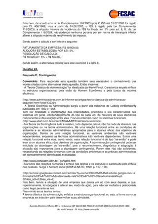 !" # $ !" ""
% & ' ( ))(*++, , , - (-
Pois bem, de acordo com a Lei Complementar 116/2003 (pois O ISS até 31.07.2003 foi regido
pelo DL 406/1968, mas a partir de 01.08.2003, o ISS é regido pela Lei Complementar
116/2003), a alíquota máxima de incidência do ISS foi fixada em 5% pelo art. 8, II, da Lei
Complementar 116/2003, não podendo nenhuma portaria por ser norma de hierarquia inferior
alterar a alíquota máxima de recolhimento do imposto.
Sendo assim o cálculo a ser feito é o seguinte:
FATURAMENTO DA EMPRESA: R$ 10.000,00.
ALÍQUOTA ESTABELECIDA POR LEI: 5%.
RESOLUÇÃO DE CÁLCULO:
R$ 10.000,00 * 5% = R$ 500,00.
Sendo assim, a alternativa correta para este exercício é a letra E.
Questão 43.
Resposta D: Contingencial
Comentário: Para responder esta questão também será necessário o conhecimento das
teorias citadas como alternativas desta questão. Então Vejamos:
- A ‘Teoria Clássica da Administração'foi idealizada por Henri Fayol. Caracteriza-se pela ênfase
na estrutura organizacional, pela visão do Homem Econômico e pela busca da máxima
eficiência.
(http://www.administradores.com.br/informe-se/artigos/teoria-classica-da-administracao-
segundo-henri-fayol/13239/)
- A Teoria Sistêmica da Administração surgiu a partir dos trabalhos de Ludwig vonBertalanfy
publicados em 1950 e 1968.
Tem por finalidade a identificação das propriedades, princípios e leis característicos dos
sistemas em geral, independentemente do tipo de cada um, da natureza de seus elementos
componentes e das relações entre eles. Procura entender como os sistemas funcionam.
(http://www.ebah.com.br/content/ABAAAAW1UAJ/teoria-sistemica)
- Na Teoria da Contingência tudo é relativo, tudo depende, isto é, não há nada de absoluto nas
organizações ou na teoria administrativa. Há uma relação funcional entre as condições do
ambiente e as técnicas administrativas apropriadas para o alcance eficaz dos objetivos da
organização. Dentro de uma relação funcional, as variáveis ambientais são variáveis
independentes, enquanto as técnicas administrativas são variáveis dependentes. Existe uma
relação funcional entre elas, como vimos, essa relação funcional é do tipo "se-então" e pode
levar a um alcance eficaz dos objetivos da organização. A administração contingencial pode ser
intitulada de abordagem do "se-então", pois o reconhecimento, diagnóstico e adaptação à
situação são importantes para a abordagem contingencial. Porem eles não são suficientes,
necessitando as relações funcionais com as condições ambientais e as práticas administrativas
ser constantemente identificadas e ajustadas
(http://www.portaladm.adm.br/Tga/tga89.htm)
- Na teoria das relações humanas a ênfase nas tarefas e na estrutura é substituída pela ênfase
nas pessoas. Surge o homem social (CHIAVENATO, 1999, p. 157- 158).
(http://scholar.googleusercontent.com/scholar?q=cache:tE8mtBM05XMJ:scholar.google.com/+a
dministra%C3%A7%C3%A3o+teoria+de+rela%C3%A7%C3%B5es+humanas&hl=pt-
BR&as_sdt=0,5&as_vis=1)
Pois bem, temos a situação de uma empresa que poluía um rio com seus dejetos, e que,
repentinamente, foi obrigada a alterar seu modo de ação, para não ser multada e posicionada
como ilegal perante as leis.
Resumindo-se as teorias temos:
A teoria clássica da administração enfatiza a estrutura organizacional, ou seja, a forma como as
empresas se articulam para desenvolver suas atividades.
 
