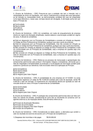 !" # $ !" ""
% & ' ( ))(*++, , , - (- .
1. (Exame de Suficiência – CRC) Presume-se que a entidade não tem a intenção nem a
necessidade de entrar em liquidação, nem reduzir materialmente a escala das suas operações;
se tal intenção ou necessidade existir, as demonstrações contábeis têm que ser preparadas
numa base diferente e, nesse caso, tal base deverá ser divulgada. A afirmação acima tem por
base o Princípio da:
a) Continuidade
b) Oportunidade
c) Prudência
d) Relevância
2. (Exame de Suficiência – CRC) Um contabilista, em razão do enquadramento de empresa
cliente em regime de tributação simplificado, resolve elaborar a escrituração contábil em regime
de caixa. A atitude do contabilista:
a) Está em desacordo com os Princípios de Contabilidade e consiste em infração ao disposto
no Código de Ética Profissional do Contabilista, qualquer que seja o porte da empresa.
b) Está em desacordo com os Princípios de Contabilidade, mas não consiste em infração ao
disposto no Código de Ética Profissional do Contabilista, qualquer que seja o porte da empresa.
c) Não consiste em infração ao disposto no Código de Ética Profissional do Contabilista e está
em conformidade com os Princípios de Contabilidade, caso a empresa em questão seja uma
microempresa.
d) Não consiste em infração ao disposto no Código de Ética Profissional do Contabilista, mas
está em desacordo com os Princípios de Contabilidade, caso a empresa em questão seja uma
microempresa.
3. (Exame de Suficiência – CRC) Refere-se ao processo de mensuração e apresentação dos
componentes patrimoniais para produzir informações íntegras e tempestivas, afirmando que a
falta de integridade e tempestividade na produção e na divulgação da informação contábil pode
ocasionar a perda de sua relevância. Este enunciado refere-se à aplicação do Princípio:
a) Da Competência
b) Da Oportunidade
c) Da Prudência
d) Do Registro pelo Valor Original
4. (Exame de Suficiência – CRC) A contabilidade de uma empresa em 31/12/2001 na conta
Mercadorias registrava um saldo de R$ 10.000,00 avaliado pelo custo de aquisição, sendo R$
4.000,00 o valor de mercado. O investimento em mercadorias deverá ser ajustado ao valor de
mercado tendo em vista o Princípio Fundamental de Contabilidade:
a) Da Continuidade
b) Da Entidade
c) Da Prudência
d) Do Registro pelo Valor Original
5. (Exame de Suficiência – CRC) A avaliação dos componentes patrimoniais deve ser feita com
base nos valores de entrada, considerando-se como tais os resultantes do consenso com os
agentes externos ou da imposição destes. Esta afirmativa refere-se ao:
a) Princípio da Atualização Monetária
b) Princípio da Continuidade
c) Princípio do Registro Pelo Valor Original
d) Princípio da Competência
6. (Exame de Suficiência – CRC) Considerando os dados abaixo, a alternativa que contém o
valor do resultado do exercício de acordo com o Principio da Competência é:
1) Despesas não incorridas e não pagas R$ 50.000,00
 