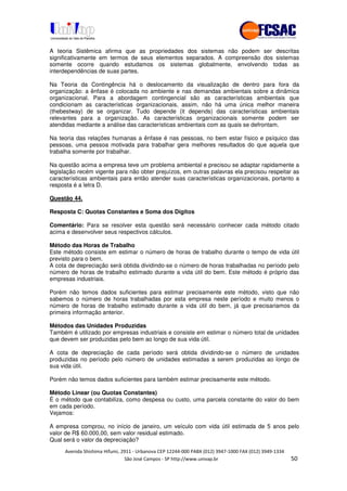 !" # $ !" ""
% & ' ( ))(*++, , , - (- .
A teoria Sistêmica afirma que as propriedades dos sistemas não podem ser descritas
significativamente em termos de seus elementos separados. A compreensão dos sistemas
somente ocorre quando estudamos os sistemas globalmente, envolvendo todas as
interdependências de suas partes.
Na Teoria da Contingência há o deslocamento da visualização de dentro para fora da
organização: a ênfase é colocada no ambiente e nas demandas ambientais sobre a dinâmica
organizacional. Para a abordagem contingencial são as características ambientais que
condicionam as características organizacionais, assim, não há uma única melhor maneira
(thebestway) de se organizar. Tudo depende (it depends) das características ambientais
relevantes para a organização. As características organizacionais somente podem ser
atendidas mediante a análise das características ambientais com as quais se defrontam.
Na teoria das relações humanas a ênfase é nas pessoas, no bem estar físico e psíquico das
pessoas, uma pessoa motivada para trabalhar gera melhores resultados do que aquela que
trabalha somente por trabalhar.
Na questão acima a empresa teve um problema ambiental e precisou se adaptar rapidamente a
legislação recém vigente para não obter prejuízos, em outras palavras ela precisou respeitar as
características ambientais para então atender suas características organizacionais, portanto a
resposta é a letra D.
Questão 44.
Resposta C: Quotas Constantes e Soma dos Dígitos
Comentário: Para se resolver esta questão será necessário conhecer cada método citado
acima e desenvolver seus respectivos cálculos.
Método das Horas de Trabalho
Este método consiste em estimar o número de horas de trabalho durante o tempo de vida útil
previsto para o bem.
A cota de depreciação será obtida dividindo-se o número de horas trabalhadas no período pelo
número de horas de trabalho estimado durante a vida útil do bem. Este método é próprio das
empresas industriais.
Porém não temos dados suficientes para estimar precisamente este método, visto que não
sabemos o número de horas trabalhadas por esta empresa neste período e muito menos o
número de horas de trabalho estimado durante a vida útil do bem, já que precisariamos da
primeira informação anterior.
Métodos das Unidades Produzidas
Também é utilizado por empresas industriais e consiste em estimar o número total de unidades
que devem ser produzidas pelo bem ao longo de sua vida útil.
A cota de depreciação de cada período será obtida dividindo-se o número de unidades
produzidas no período pelo número de unidades estimadas a serem produzidas ao longo de
sua vida útil.
Porém não temos dados suficientes para também estimar precisamente este método.
Método Linear (ou Quotas Constantes)
É o método que contabiliza, como despesa ou custo, uma parcela constante do valor do bem
em cada período.
Vejamos:
A empresa comprou, no início de janeiro, um veículo com vida útil estimada de 5 anos pelo
valor de R$ 60.000,00, sem valor residual estimado.
Qual será o valor da depreciação?
 