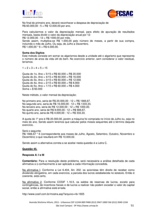 !" # $ !" ""
% & ' ( ))(*++, , , - (- .
No final do primeiro ano, deverá reconhecer a despesa de depreciação de
R$ 60.000,00 : 5 = R$ 12.000,00 por ano.
Para calcularmos o valor da depreciação mensal, para efeito de apuração de resultados
mensais, basta dividir o valor da depreciação anual por 12:
R$ 12.000,00 : 12 = R$ 1000,00 por mês.
Sendo assim, multiplica-se R$ 1.000,00 pelo número de meses, a partir de sua compra,
incluindo o mês de Julho. Ou seja, de Julho a Dezembro.
R$ 1.000,00 * 6 = R$ 6.000,00.
Soma dos Dígitos
Este método consiste em somar os algarismos desde a unidade até o algarismo que representa
o número de anos da vida útil do bem. No exercício anterior, sem considerar o valor residual,
teríamos:
1 + 2 + 3 + 4 + 5 = 15
Quota do 1o. Ano = 5/15 x R$ 60.000 = R$ 20.000
Quota do 2o. Ano = 4/15 x R$ 60.000 = R$ 16.000
Quota do 3o. Ano = 3/15 x R$ 60.000 = R$ 12.000
Quota do 4o. Ano = 2/15 x R$ 60.000 = R$ 8.000
Quota do 5o. Ano = 1/15 x R$ 60.000 = R$ 4.000
Soma = $ 60.000
Neste método, o valor mensal da depreciação:
No primeiro ano, seria de R$ 20.000,00 : 12 = R$ 1666,67.
No segundo ano, seria de R$ 16.000,00 : 12 = R$ 1333,33.
No terceiro ano, seria de R$ 12.000,00 : 12 = R$ 1000,00.
No quarto ano, seria de R$ 8.000,00 : 12 = R$ 666,67.
No quinto ano, seria de R$ 4.000,00 : 12 = R$ 333,33.
A quota do 1º ano é R$ 20.000,00, porém a máquina foi comprada no início de Julho ou, seja no
meio do ano. Sendo assim teremos que calcular pelos meses sequentes até o término daquele
exercício.
Será o seguinte:
R$ 1666,67 * 6 (correspondente aos meses de Julho, Agosto, Setembro, Outubro, Novembro e
Dezembro) o que resultará em R$ 10.000,02.
Sendo assim a alternativa correta a se aceitar nesta questão é a Letra C.
Questão 45.
Resposta A: I e III
Comentário: Para a resolução deste problema, será necessária a análise detalhada de cada
afirmativa a o conhecimento a ser aplicado a cada informação concedida.
Na afirmativa I. Conforme a Lei 6.404, Art. 202. os acionistas têm direito de receber como
dividendo obrigatório, em cada exercício, a parcela dos lucros estabelecida no estatuto. Então é
coerente, está certo.
Na afirmativa 2. Conforme COSIF 1.16.5, os saldos de reservas de lucros, exceto para
contingências, de incentivos fiscais e de lucros a realizar não podem exceder o valor do capital
social, então a afirmativa está errada.
http://www.cosif.com.br/mostra.asp?arquivo=nb-1605
 