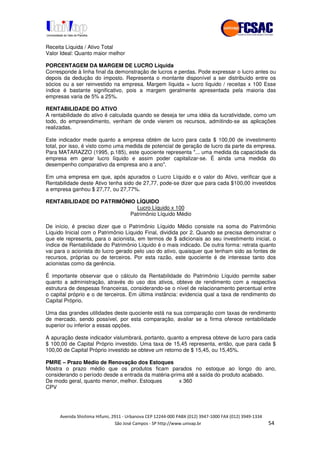 !" # $ !" ""
% & ' ( ))(*++, , , - (- .
Receita Líquida / Ativo Total
Valor Ideal: Quanto maior melhor
PORCENTAGEM DA MARGEM DE LUCRO Líquida
Corresponde à linha final da demonstração de lucros e perdas. Pode expressar o lucro antes ou
depois da dedução do imposto. Representa o montante disponível a ser distribuído entre os
sócios ou a ser reinvestido na empresa. Margem líquida = lucro líquido / receitas x 100 Esse
índice é bastante significativo, pois a margem geralmente apresentada pela maioria das
empresas varia de 5% a 25%.
RENTABILIDADE DO ATIVO
A rentabilidade do ativo é calculada quando se deseja ter uma idéia da lucratividade, como um
todo, do empreendimento, venham de onde vierem os recursos, admitindo-se as aplicações
realizadas.
Este indicador mede quanto a empresa obtém de lucro para cada $ 100,00 de investimento
total, por isso, é visto como uma medida de potencial de geração de lucro da parte da empresa.
Para MATARAZZO (1995, p.185), este quociente representa "... uma medida da capacidade da
empresa em gerar lucro líquido e assim poder capitalizar-se. É ainda uma medida do
desempenho comparativo da empresa ano a ano".
Em uma empresa em que, após apurados o Lucro Líquido e o valor do Ativo, verificar que a
Rentabilidade deste Ativo tenha sido de 27,77, pode-se dizer que para cada $100,00 investidos
a empresa ganhou $ 27,77, ou 27,77%.
RENTABILIDADE DO PATRIMÔNIO LÍQUIDO
Lucro Líquido x 100
Patrimônio Líquido Médio
De início, é preciso dizer que o Patrimônio Líquido Médio consiste na soma do Patrimônio
Líquido Inicial com o Patrimônio Líquido Final, dividida por 2. Quando se precisa demonstrar o
que ele representa, para o acionista, em termos de $ adicionais ao seu investimento inicial, o
índice de Rentabilidade do Patrimônio Líquido é o mais indicado. De outra forma: retrata quanto
vai para o acionista do lucro gerado pelo uso do ativo, quaisquer que tenham sido as fontes de
recursos, próprias ou de terceiros. Por esta razão, este quociente é de interesse tanto dos
acionistas como da gerência.
É importante observar que o cálculo da Rentabilidade do Patrimônio Líquido permite saber
quanto a administração, através do uso dos ativos, obteve de rendimento com a respectiva
estrutura de despesas financeiras, considerando-se o nível de relacionamento percentual entre
o capital próprio e o de terceiros. Em última instância: evidencia qual a taxa de rendimento do
Capital Próprio.
Uma das grandes utilidades deste quociente está na sua comparação com taxas de rendimento
de mercado, sendo possível, por esta comparação, avaliar se a firma oferece rentabilidade
superior ou inferior a essas opções.
A apuração deste indicador vislumbrará, portanto, quanto a empresa obteve de lucro para cada
$ 100,00 de Capital Próprio investido. Uma taxa de 15,45 representa, então, que para cada $
100,00 de Capital Próprio investido se obteve um retorno de $ 15,45, ou 15,45%.
PMRE – Prazo Médio de Renovação dos Estoques
Mostra o prazo médio que os produtos ficam parados no estoque ao longo do ano,
considerando o período desde a entrada da matéria-prima até a saída do produto acabado.
De modo geral, quanto menor, melhor. Estoques x 360
CPV
 