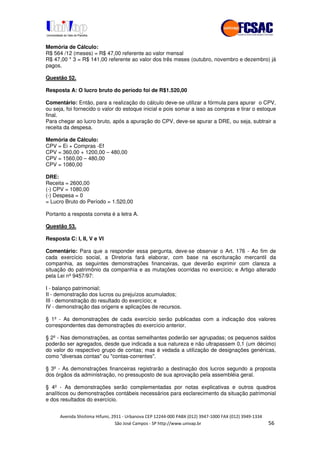 !" # $ !" ""
% & ' ( ))(*++, , , - (- ./
Memória de Cálculo:
R$ 564 /12 (meses) = R$ 47,00 referente ao valor mensal
R$ 47,00 * 3 = R$ 141,00 referente ao valor dos três meses (outubro, novembro e dezembro) já
pagos.
Questão 52.
Resposta A: O lucro bruto do período foi de R$1.520,00
Comentário: Então, para a realização do cálculo deve-se utilizar a fórmula para apurar o CPV,
ou seja, foi fornecido o valor do estoque inicial e pois somar a isso as compras e tirar o estoque
final.
Para chegar ao lucro bruto, após a apuração do CPV, deve-se apurar a DRE, ou seja, subtrair a
receita da despesa.
Memória de Cálculo:
CPV = Ei + Compras -Ef
CPV = 360,00 + 1200,00 – 480,00
CPV = 1560,00 – 480,00
CPV = 1080,00
DRE:
Receita = 2600,00
(-) CPV = 1080,00
(-) Despesa = 0
= Lucro Bruto do Período = 1.520,00
Portanto a resposta correta é a letra A.
Questão 53.
Resposta C: I, II, V e VI
Comentário: Para que a responder essa pergunta, deve-se observar o Art. 176 - Ao fim de
cada exercício social, a Diretoria fará elaborar, com base na escrituração mercantil da
companhia, as seguintes demonstrações financeiras, que deverão exprimir com clareza a
situação do patrimônio da companhia e as mutações ocorridas no exercício; e Artigo alterado
pela Lei nº 9457/97:
I - balanço patrimonial;
II - demonstração dos lucros ou prejuízos acumulados;
III - demonstração do resultado do exercício; e
IV - demonstração das origens e aplicações de recursos.
§ 1º - As demonstrações de cada exercício serão publicadas com a indicação dos valores
correspondentes das demonstrações do exercício anterior.
§ 2º - Nas demonstrações, as contas semelhantes poderão ser agrupadas; os pequenos saldos
poderão ser agregados, desde que indicada a sua natureza e não ultrapassem 0,1 (um décimo)
do valor do respectivo grupo de contas; mas é vedada a utilização de designações genéricas,
como "diversas contas" ou "contas-correntes".
§ 3º - As demonstrações financeiras registrarão a destinação dos lucros segundo a proposta
dos órgãos da administração, no pressuposto de sua aprovação pela assembléia geral.
§ 4º - As demonstrações serão complementadas por notas explicativas e outros quadros
analíticos ou demonstrações contábeis necessários para esclarecimento da situação patrimonial
e dos resultados do exercício.
 