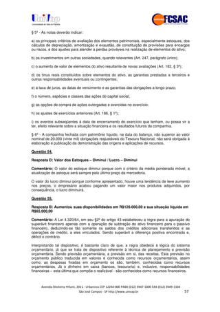 !" # $ !" ""
% & ' ( ))(*++, , , - (- .#
§ 5º - As notas deverão indicar:
a) os principais critérios de avaliação dos elementos patrimoniais, especialmente estoques, dos
cálculos de depreciação, amortização e exaustão, de constituição de provisões para encargos
ou riscos, e dos ajustes para atender a perdas prováveis na realização de elementos do ativo;
b) os investimentos em outras sociedades, quando relevantes (Art. 247, parágrafo único);
c) o aumento de valor de elementos do ativo resultante de novas avaliações (Art. 182, § 3º);
d) os ônus reais constituídos sobre elementos do ativo, as garantias prestadas a terceiros e
outras responsabilidades eventuais ou contingentes;
e) a taxa de juros, as datas de vencimento e as garantias das obrigações a longo prazo;
f) o número, espécies e classes das ações do capital social;
g) as opções de compra de ações outorgadas e exercidas no exercício;
h) os ajustes de exercícios anteriores (Art. 186, § 1º);
i) os eventos subseqüentes à data de encerramento do exercício que tenham, ou possa vir a
ter, efeito relevante sobre a situação financeira e os resultados futuros da companhia.
§ 6º - A companhia fechada com patrimônio líquido, na data do balanço, não superior ao valor
nominal de 20.000 (vinte mil) obrigações reajustáveis do Tesouro Nacional, não será obrigada à
elaboração e publicação da demonstração das origens e aplicações de recursos.
Questão 54.
Resposta D: Valor dos Estoques – Diminui / Lucro – Diminui
Comentário: O valor do estoque diminui porque com o critério da média ponderada móvel, a
atualização do estoque será sempre pelo último preço da mercadoria.
O valor do lucro diminui porque conforme apresentado, houve uma tendência de leve aumento
nos preços, o empresário acabou pagando um valor maior nos produtos adquiridos, por
consequência, o lucro diminuirá.
Questão 55.
Resposta B: Aumentou suas disponibilidades em R$120.000,00 e sua situação líquida em
R$65.000,00
Comentário: A Lei 4.320/64, em seu §2º do artigo 43 estabeleceu a regra para a apuração do
superávit financeiro apenas com a operação de subtração do ativo financeiro para o passivo
financeiro, deduzindo-se tão somente os saldos dos créditos adicionais transferidos e as
operações de crédito, a eles vinculados. Sendo superávit a diferença positiva encontrada e,
déficit o contrário.
Interpretando tal dispositivo, é bastante claro de que, a regra obedece à lógica do sistema
orçamentário, já que se trata de dispositivo referente à técnica de planejamento e previsão
orçamentária. Sendo previsão orçamentária, a previsão em si, das receitas. Esta previsão no
orçamento público traduzida em valores é conhecida como recursos orçamentários, assim
como, as despesas fixadas em orçamento os são, também, conhecidas como recursos
orçamentários. Já o dinheiro em caixa (bancos, tesouraria) e, inclusive, responsabilidades
financeiras – esta última que compõe o realizável - são conhecidos como recursos financeiros.
 
