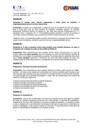 !" # $ !" ""
% & ' ( ))(*++, , , - (- /"
Lucro op. esperado = 11 + 12 + 20 + 10 + 2
Lucro op. esperado = 55
Questão 68.
Resposta C: errada, pois, mesmo repassando a maior parte do trabalho, a
responsabilidade técnica continua sendo dele.
Comentário: Levando em consideração o código de ética do contabilista que tem por objetivo
fixar a forma pela qual se deve conduzir os trabalhos contábeis, quando no exercício
profissional; Podemos apontar no capitulo lll, Do Valor dos Serviços Profissionais art 7º e
parágrafo único, o seguinte: Art. 7º. “O Contabilista poderá transferir o contrato de serviços a
seu cargo a outro Contabilista, com a anuência do cliente, preferencialmente por escrito”.
Parágrafo único. O Contabilista poderá transferir parcialmente a execução dos serviços a seu
cargo a outro Contabilista, mantendo sempre como sua a responsabilidade técnica.
Questão 69.
Resposta B: O que a empresa incorre para produzir uma unidade adicional, no caso, o
acréscimo por unidade em cada um dos 2.000 ventiladores
Comentário: Para solucionarmos essa questão vamos utilizar conhecimentos na area de
custos, falando de custo marginal, que é a mudança no custo total de produção advinda da
variação em uma unidade da quantidade produzida. Por outras palavras, podemos ainda dizer
que o custo marginal representa o acréscimo do custo total pela produção de mais uma
unidade, podendo ainda dizer-se que é o corresponde ao custo da última unidade produzida.
Questão 70.
Resposta B: Alienação de partes beneficiárias
Comentário: Para respondermos essa questão devemos conhecer sobre reserva de capital,
portanto: As reservas de capital são constituídas com valores recebidos pela empresa e que
não transitam pelo resultado, por não se referirem à entrega de bens ou serviços pela empresa.
Em conformidade com a lei 6404/76 parágrafo 1º artigo 182, são classificadas como reserva de
capital as contas que registrarem:
a) Reserva de Correção Monetária do Capital Realizado;
b) Reserva de Ágio na Emissão de Ações;
c) Reserva de Alienação de Partes Beneficiárias;
d) Reserva de Alienação de Bônus de Subscrição;
e) Reserva de Incentivo Fiscal.
Questão 71.
Resposta A: Competência
Comentário: Levando em consideração o principio da competência que (está ligado ao registro
de todas as receitas e despesas de acordo com o fato gerador, no período de competência,
independente de terem sido recebidas as receitas ou pagas as despesas.) a resposta é a letra
A, pois a despesa com a provisão deve ser lançada no período em que ocorrer a estimativa de
perda (ou obrigação), e não quando a perda se consumar. O reconhecimento da estimativa de
perda é o fato gerador da obrigação ou da redução do ativo.
 