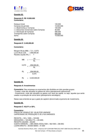 !" # $ !" ""
% & ' ( ))(*++, , , - (- //
Questão 83.
Resposta D: R$ 10.000.000
Comentário:
Estoque Inicial 120.000
Compras do período 10.000.000
(–) Abatimentos s/ Compras 100.000
(–) Descontos Comerciais sobre Compras 40.000
(–) Devolução de Compras 580.000
Transportes sobre Compras 600.000
Soma 10.000.000
Questão 84.
Resposta E: 3.440.000,00
Comentário:
Margem Bruta (MB) = 7,5 = 0,075
Lucro Bruto (LB) = 258.000,00
Receita Liquida (RL) = ?
LB
MB =
RL
0,075 258.000,00
=
RL
RL 258.000,00
=
0,075
RL = 3.440.000,00
Questão 85.
Resposta A: Investimentos
Comentário: Nas empresas os orçamentos são divididos em dois grandes grupos:
- Custeio: onde são alocados os gastos de rotina (planejamento operacional);
- Investimento: onde são alocados os gastos com bens de capital, ou seja, aqueles que serão
usados na produção de outros bens (planejamento estratégico).
Nesse caso entende-se que o gasto de capital é denominado orçamento de investimento.
Questão 86.
Resposta C: 40,01% e 50%.
Comentário:
PREÇO DE VENDA É DE 120,00 POR UNIDADE
CAPACIDADE DE PRODUÇÃO É DE 2100 UNIDADES
RECEITA = 120 x 1000 = 120.000
DEDUÇÕES = 120.000x17% = (20.400)
RECEITA LIQUIDA = 99.600
CUSTO VARIAVEL = (MD+MOD+OCD)x1000 = 58x1000 = (58.000)
LUCRO BRUTO = 99.600-58000 = 41.600
 