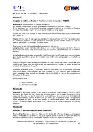 !" # $ !" ""
% & ' ( ))(*++, , , - (- /#
MARGEM BRUTA = 41600/99600 = 0,42 OU 42%
Questão 87.
Resposta E: Na Demonstração de Resultado, receita financeira de R$ 50,00.
Comentário: Nos termos do art. 183 da Lei 6404/76:
No balanço, os elementos do ativo serão avaliados segundo os seguintes critérios:
I - as aplicações em instrumentos financeiros, inclusive derivativos, e em direitos e títulos de
créditos, classificados no ativo circulante ou no realizável a longo prazo:
a) pelo seu valor justo, quando se tratar de aplicações destinadas à negociação ou disponíveis
para venda; e
b) pelo valor de custo de aquisição ou valor de emissão, atualizado conforme disposições legais
ou contratuais, ajustado ao valor provável de realização, quando este for inferior, no caso das
demais aplicações e os direitos e títulos de crédito
Depreende-se que a lei considera três tipos de ativos financeiros:
a) Aplicações a serem mantidas até a data de seus vencimentos (geralmente títulos de renda
fixa): Avaliados, regra, custo ou mercado, dos dois o menor. Os rendimentos são computados
na DRE.
b) Aplicações mantidas para negociação: Fácil liquidez com benefícios a curto prazo. Avaliados
pelo custo ajustado ao preço de mercado mais rendimentos computados no resultado do
exercício.
c) Aplicações disponíveis para venda: Avaliado pelo custo ajustado ao preço de mercado mais
rendimentos. Neste caso os rendimentos são tratados como receita e o ajuste ao valor de
mercado é registrado no PL (AAP).
Conforme explicitado acima, o título será avaliado pelo valor justo ou atualizado (conforme
disposições legais ou contratuais), dos dois, o menor. No caso concreto, será avaliado pelo
valor atualizado, logo deverá ser lançado R$ 50,00 (5.000 x 1%) na Demonstração do
Resultado do Exercício.
O lançamento seria:
D – Ativo Financeiro 50
C – Receita Financeira 50
Questão 88.
Comentário: Afirmativa correta. O fato gerador, nos termos do enunciado, é diário (o efetivo
consumo dos frutos do mar). Logo, as compras podem ser lançadas diretamente como
despesas do mês, não sendo necessária a contabilização anterior no ativo (mercadorias).
Apenas chamamos a atenção do enunciado que afirma que as compras devem ser registradas
como despesas do mês. De fato não “devem”, o correto seria podem. Nada impede que o
contador contabilize todas as compras como mercadorias e, posteriormente as lance como
despesa.
Questão 89.
Resposta C: Valor atualizado até a data do balanço.
Comentário: Nos termos do inciso I do art. 184 da Lei 6404/76, “as obrigações, encargos e
riscos, conhecidos ou calculáveis, inclusive Imposto sobre a Renda a pagar com base no
resultado do exercício, serão computados pelo valor atualizado até a data do balanço.”
 