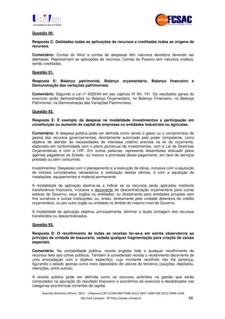 !" # $ !" ""
% & ' ( ))(*++, , , - (- /0
Questão 90.
Resposta C: Debitadas todas as aplicações de recursos e creditadas todas as origens de
recursos.
Comentário: Contas do Ativo e contas de despesas têm natureza devedora devendo ser
debitadas. Representam as aplicações de recursos. Contas do Passivo tem natureza credora,
sendo creditadas.
Questão 91.
Resposta E: Balanço patrimonial, Balanço orçamentário, Balanço financeiro e
Demonstração das variações patrimoniais.
Comentário: Segundo a Lei nº 4320/64 em seu capítulo IV Art. 101. Os resultados gerais do
exercício serão demonstrados no Balanço Orçamentário, no Balanço Financeiro, no Balanço
Patrimonial, na Demonstração das Variações Patrimoniais).
Questão 92.
Resposta E: É exemplo da despesa na modalidade investimentos a participação em
constituição ou aumento de capital de empresas ou entidades industriais ou agrícolas.
Comentário: A despesa pública pode ser definida como sendo o gasto ou o compromisso de
gastos dos recursos governamentais, devidamente autorizado pelo poder competente, como
objetivo de atender às necessidades de interesse coletivo prevista na lei do orçamento,
elaborada em conformidade com o plano plurianual de investimentos, com a Lei de Diretrizes
Orçamentárias e com a LRF. Em outras palavras, representa desembolso efetuado pelos
agentes pagadores do Estado, ou mesmo a promessa desse pagamento, em face de serviços
prestado ou bem consumido.
Investimentos: Despesas com o planejamento e a execução de obras, inclusive com a aquisição
de imóveis considerados necessários à realização destas últimas, e com a aquisição de
instalações, equipamentos e material permanente.
A modalidade de aplicação destina-se a indicar se os recursos serão aplicados mediante
transferência financeira, inclusive a decorrente de descentralização orçamentária para outras
esferas de Governo, seus órgãos ou entidades, ou diretamente para entidades privadas sem
fins lucrativos e outras instituições; ou, então, diretamente pela unidade detentora do crédito
orçamentário, ou por outro órgão ou entidade no âmbito do mesmo nível de Governo.
A modalidade de aplicação objetiva, principalmente, eliminar a dupla contagem dos recursos
transferidos ou descentralizados.
Questão 93.
Resposta D: O recolhimento de todas as receitas far-se-á em estrita observância ao
princípio de unidade de tesouraria, vedada qualquer fragmentação para criação de caixas
especiais.
Comentário: Na contabilidade pública, receita engloba todo e qualquer recolhimento de
recursos feito aos cofres públicos. Também é considerado receita o recebimento decorrente de
uma arrecadação com o objetivo específico, cujo montante recolhido não lhe pertença,
figurando o estado apenas como mero depositário de valores de terceiros (cauções, depósitos,
retenções, entre outros).
A receita pública pode ser definida como os recursos auferidos na gestão que serão
computados na apuração do resultado financeiro e econômico do exercício e desdobrados nas
categorias econômicas correntes de capital.
 