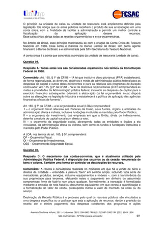 !" # $ !" ""
% & ' ( ))(*++, , , - (- /
O princípio da unidade de caixa ou unidade de tesouraria está amplamente definido pela
legislação. Ele obriga que os entes públicos recolham o produto de sua arrecadação em uma
conta única, com a finalidade de facilitar a administração e permitir um melhor controle e
fiscalização da aplicação desses recursos.
Esse caixa único abriga todas as receitas orçamentárias e extra-orçamentárias.
No âmbito da União, esse princípio materializou-se com a criação da Conta Única do Tesouro
Nacional em 1986. Essa conta é mantida no Banco Central do Brasil, tem como agente
financeiro o Banco do Brasil, e é administrada pela STN-Secretaria do Tesouro Nacional.
A conta única é a conta que concretiza o princípio da unidade de tesouraria (unidade de caixa).
Questão 94.
Resposta A: Todas estas leis são consideradas orçamentos nos termos da Constituição
Federal de 1988.
Comentário: Art. 165, § 1º da CF/88 – “A lei que instituir o plano plurianual (PPA) estabelecerá,
de forma regionalizada, as diretrizes, objetivos e metas da administração pública federal para as
despesas de capital e outras delas decorrentes e para as relativas aos programas de duração
continuada”. Art. 165, § 2º da CF/88 – “A lei de diretrizes orçamentárias (LDO) compreenderá as
metas e prioridades da Administração pública federal, incluindo as despesas de capital para o
exercício financeiro subsequente, orientará a elaboração da lei orçamentária anual, disporá
sobre as alterações na legislação tributária e estabelecerá a política de aplicação das agências
financeiras oficiais de fomento”.
Art. 165, § 5º da CF/88 – a lei orçamentária anual (LOA) compreenderá:
I – o orçamento fiscal referente aos Poderes da União, seus fundos, órgãos e entidades da
administração direta e indireta, inclusive fundações instituídas e mantidas pelo Poder Público;
II – o orçamento de investimento das empresas em que a União, direta ou indiretamente,
detenha a maioria do capital social com direito a voto;
III – o orçamento da seguridade social, abrangendo todas as entidades e órgãos a ela
vinculados, da administração direta ou indireta, bem como os fundos e fundações instituídos e
mantidos pelo Poder Público.
A LOA, nos termos do art. 165, § 5º, compreenderá:
OF – Orçamento Fiscal.
OI – Orçamento de Investimentos.
OSS – Orçamento da Seguridade Social.
Questão 95.
Resposta D: O mecanismo das contas-correntes, que é atualmente utilizado pela
Administração Pública Federal, é disposição dos usuários ou da cessão remunerada de
bens e valores. Também uma forma de controlar as destinações de recursos.
Comentário: A receita é considerada realizada no momento em que há a venda de bens e
direitos da Entidade – entendida a palavra “bem” em sentido amplo, incluindo toda sorte de
mercadorias, produtos, serviços, inclusive equipamentos e imóveis –, com a transferência da
sua propriedade para terceiros, efetuando estes o pagamento em dinheiro ou assumindo
compromisso firme de fazê-lo num prazo qualquer. Normalmente, a transação é formalizada
mediante a emissão de nota fiscal ou documento equivalente, em que consta a quantificação e
a formalização do valor de venda, pressuposta mente o valor de mercado da coisa ou do
serviço.
Destinação da Receita Pública é o processo pelo qual os recursos públicos são vinculados a
uma despesa específica ou a qualquer que seja a aplicação de recursos, desde a previsão da
receita até o efetivo pagamento das despesas constantes dos programas e ações
 