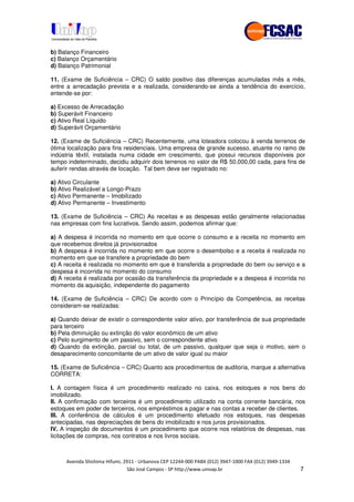 !" # $ !" ""
% & ' ( ))(*++, , , - (- #
b) Balanço Financeiro
c) Balanço Orçamentário
d) Balanço Patrimonial
11. (Exame de Suficiência – CRC) O saldo positivo das diferenças acumuladas mês a mês,
entre a arrecadação prevista e a realizada, considerando-se ainda a tendência do exercício,
entende-se por:
a) Excesso de Arrecadação
b) Superávit Financeiro
c) Ativo Real Líquido
d) Superávit Orçamentário
12. (Exame de Suficiência – CRC) Recentemente, uma loteadora colocou à venda terrenos de
ótima localização para fins residenciais. Uma empresa de grande sucesso, atuante no ramo de
indústria têxtil, instalada numa cidade em crescimento, que possui recursos disponíveis por
tempo indeterminado, decidiu adquirir dois terrenos no valor de R$ 50.000,00 cada, para fins de
auferir rendas através de locação. Tal bem deve ser registrado no:
a) Ativo Circulante
b) Ativo Realizável a Longo-Prazo
c) Ativo Permanente – Imobilizado
d) Ativo Permanente – Investimento
13. (Exame de Suficiência – CRC) As receitas e as despesas estão geralmente relacionadas
nas empresas com fins lucrativos. Sendo assim, podemos afirmar que:
a) A despesa é incorrida no momento em que ocorre o consumo e a receita no momento em
que recebemos direitos já provisionados
b) A despesa é incorrida no momento em que ocorre o desembolso e a receita é realizada no
momento em que se transfere a propriedade do bem
c) A receita é realizada no momento em que é transferida a propriedade do bem ou serviço e a
despesa é incorrida no momento do consumo
d) A receita é realizada por ocasião da transferência da propriedade e a despesa é incorrida no
momento da aquisição, independente do pagamento
14. (Exame de Suficiência – CRC) De acordo com o Princípio da Competência, as receitas
consideram-se realizadas:
a) Quando deixar de existir o correspondente valor ativo, por transferência de sua propriedade
para terceiro
b) Pela diminuição ou extinção do valor econômico de um ativo
c) Pelo surgimento de um passivo, sem o correspondente ativo
d) Quando da extinção, parcial ou total, de um passivo, qualquer que seja o motivo, sem o
desaparecimento concomitante de um ativo de valor igual ou maior
15. (Exame de Suficiência – CRC) Quanto aos procedimentos de auditoria, marque a alternativa
CORRETA:
I. A contagem física é um procedimento realizado no caixa, nos estoques e nos bens do
imobilizado.
II. A confirmação com terceiros é um procedimento utilizado na conta corrente bancária, nos
estoques em poder de terceiros, nos empréstimos a pagar e nas contas a receber de clientes.
III. A conferência de cálculos é um procedimento efetuado nos estoques, nas despesas
antecipadas, nas depreciações de bens do imobilizado e nos juros provisionados.
IV. A inspeção de documentos é um procedimento que ocorre nos relatórios de despesas, nas
licitações de compras, nos contratos e nos livros sociais.
 