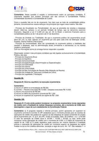 !" # $ !" ""
% & ' ( ))(*++, , , - (- #
Comentário: Nesta questão é exigido o conhecimento sobre os princípios contábeis. É
importante ressaltar que existem princípios que são comuns à Contabilidade Pública,
Contabilidade Societária e Contabilidade de Custos.
Como a questão fala em lei de orçamento, fica claro que se trata de contabilidade pública,
portanto, concentraremos nossos esforços nos princípios que regem essa matéria. São eles:
- Princípio da Anualidade (ou Periodicidade): diz que as previsões de receitas e despesas
devem referir-se, sempre, a um período limitado de tempo, que se denomina exercício
financeiro. Segundo a Lei nº 4.320 em seu art. 34 no Brasil, o exercício financeiro para a
contabilidade pública vai de 1 de janeiro até 31 de dezembro.
- Princípio da Unidade (ou Totalidade): diz que o orçamento público (lei orçamentária anual)
deve ser uno, ou seja, apenas um orçamento por ano para cada ente da federação (União,
Estados, Distrito Federal e Municípios).
- Princípio da Universalidade: deve ser considerada no orçamento público a totalidade das
receitas e despesas, seja na administração direta (ministérios e secretarias) ou na indireta
(órgãos e autarquias).
Com as informações acima já conseguiríamos responder a questão.
Observação: existem mais princípios contábeis que são ligados exclusivamente à Contabilidade
Pública, são eles:
- Princípio do Orçamento Bruto
- Princípio do Equilíbrio
- Princípio da Exclusividade
- Princípio da Especificação (Discriminação ou Especialização)
- Princípio da Publicidade
- Princípio da Clareza
- Princípio da Uniformidade
- Princípio da Não-Vinculação de Receita (Não-Afetação da Receita)
- Princípio da Unidade de Tesouraria (Unidade de Caixa)
- Princípio da Legalidade (Tributação)
Questão 99.
Resposta B: Ocorreu equilíbrio na execução orçamentária.
Comentário:
a) houve um déficit na arrecadação de R$ 500
b) Correta -> Receita executada R$ 10.500 = Despesa executada R$ 10.500
c) Houve uma economia de R$ 500
d) Houve um déficit do orçamento corrente de R$ 1.200
e) Houve um superávit do orçamento de capital de R$ 1.200
Questão 100.
Resposta B: O ente ainda poderá incorporar na proposta orçamentária novas operações
de crédito com a finalidade de realizar despesas correntes, até o montante de 5.000, sem
desrespeitar a regra de ouro estabelecida na Constituição Federal.
Comentário: a) A proposta respeita o referido princípio, porém apresenta um superávit no
orçamento corrente b) Correta! A LRF estabelece que o montante previsto para as receitas de
operações de crédito não poderá ser superior ao das despesas de capital constantes do projeto
de lei orçamentária (art. 12, § 2º, da LRF). Então na questão: Oper. de Créditos < ou = a 40.500
O valor da operação de crédito atual é: 20.000 + 15.500 = 35.500, ou seja, ainda pode
incorporar novas operações de crédito com o montante de 5.000. c) O défict do orçamento de
capital foi de 1.600 d) O poder legislativo pode autorizar em maioria Absoluta e finalidade
precisa a realização de operações de crédito em montante superior as despesas de capital
fixadas na loa ou em créditos adicionais. (exceção a regra de ouro): Art. 167. São vedados: I - o
 