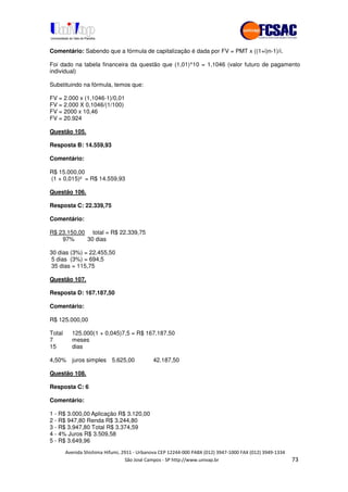 !" # $ !" ""
% & ' ( ))(*++, , , - (- #"
Comentário: Sabendo que a fórmula de capitalização é dada por FV = PMT x ((1+i)n-1)/i.
Foi dado na tabela financeira da questão que (1,01)^10 = 1,1046 (valor futuro de pagamento
individual)
Substituindo na fórmula, temos que:
FV = 2.000 x (1,1046-1)/0,01
FV = 2.000 X 0,1046/(1/100)
FV = 2000 x 10,46
FV = 20.924
Questão 105.
Resposta B: 14.559,93
Comentário:
R$ 15.000,00
(1 + 0,015)² = R$ 14.559,93
Questão 106.
Resposta C: 22.339,75
Comentário:
R$ 23.150,00 total = R$ 22.339,75
97% 30 dias
30 dias (3%) = 22.455,50
5 dias (3%) = 694,5
35 dias = 115,75
Questão 107.
Resposta D: 167.187,50
Comentário:
R$ 125.000,00
Total 125.000(1 + 0,045)7,5 = R$ 167.187,50
7 meses
15 dias
4,50% juros simples 5.625,00 42.187,50
Questão 108.
Resposta C: 6
Comentário:
1 - R$ 3.000,00 Aplicação R$ 3.120,00
2 - R$ 947,80 Renda R$ 3.244,80
3 - R$ 3.947,80 Total R$ 3.374,59
4 - 4% Juros R$ 3.509,58
5 - R$ 3.649,96
 