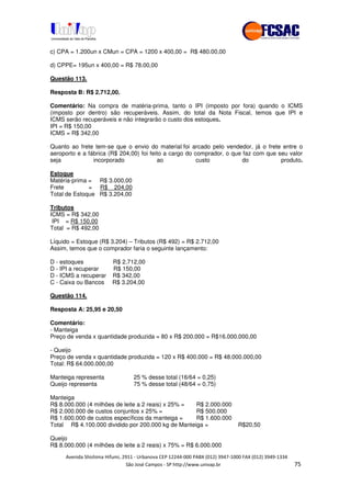!" # $ !" ""
% & ' ( ))(*++, , , - (- #.
c) CPA = 1.200un x CMun = CPA = 1200 x 400,00 = R$ 480.00,00
d) CPPE= 195un x 400,00 = R$ 78.00,00
Questão 113.
Resposta B: R$ 2.712,00.
Comentário: Na compra de matéria-prima, tanto o IPI (imposto por fora) quando o ICMS
(imposto por dentro) são recuperáveis. Assim, do total da Nota Fiscal, temos que IPI e
ICMS serão recuperáveis e não integrarão o custo dos estoques.
IPI = R$ 150,00
ICMS = R$ 342,00
Quanto ao frete tem-se que o envio do material foi arcado pelo vendedor, já o frete entre o
aeroporto e a fábrica (R$ 204,00) foi feito a cargo do comprador, o que faz com que seu valor
seja incorporado ao custo do produto.
Estoque
Matéria-prima = R$ 3.000,00
Frete = R$ 204,00
Total de Estoque R$ 3.204,00
Tributos
ICMS = R$ 342,00
IPI = R$ 150,00
Total = R$ 492,00
Líquido = Estoque (R$ 3.204) – Tributos (R$ 492) = R$ 2.712,00
Assim, temos que o comprador faria o seguinte lançamento:
D - estoques R$ 2.712,00
D - IPI a recuperar R$ 150,00
D - ICMS a recuperar R$ 342,00
C - Caixa ou Bancos R$ 3.204,00
Questão 114.
Resposta A: 25,95 e 20,50
Comentário:
- Manteiga
Preço de venda x quantidade produzida = 80 x R$ 200.000 = R$16.000.000,00
- Queijo
Preço de venda x quantidade produzida = 120 x R$ 400.000 = R$ 48.000.000,00
Total: R$ 64.000.000,00
Manteiga representa 25 % desse total (16/64 = 0,25)
Queijo representa 75 % desse total (48/64 = 0,75)
Manteiga
R$ 8.000.000 (4 milhões de leite a 2 reais) x 25% = R$ 2.000.000
R$ 2.000.000 de custos conjuntos x 25% = R$ 500.000
R$ 1.600.000 de custos específicos da manteiga = R$ 1.600.000
Total R$ 4.100.000 dividido por 200.000 kg de Manteiga = R$20,50
Queijo
R$ 8.000.000 (4 milhões de leite a 2 reais) x 75% = R$ 6.000.000
 