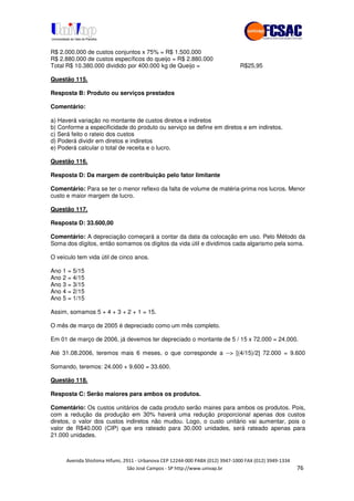 !" # $ !" ""
% & ' ( ))(*++, , , - (- #/
R$ 2.000.000 de custos conjuntos x 75% = R$ 1.500.000
R$ 2.880.000 de custos específicos do queijo = R$ 2.880.000
Total R$ 10.380.000 dividido por 400.000 kg de Queijo = R$25,95
Questão 115.
Resposta B: Produto ou serviços prestados
Comentário:
a) Haverá variação no montante de custos diretos e indiretos
b) Conforme a especificidade do produto ou serviço se define em diretos e em indiretos.
c) Será feito o rateio dos custos
d) Poderá dividir em diretos e indiretos
e) Poderá calcular o total de receita e o lucro.
Questão 116.
Resposta D: Da margem de contribuição pelo fator limitante
Comentário: Para se ter o menor reflexo da falta de volume de matéria-prima nos lucros. Menor
custo e maior margem de lucro.
Questão 117.
Resposta D: 33.600,00
Comentário: A depreciação começará a contar da data da colocação em uso. Pelo Método da
Soma dos dígitos, então somamos os dígitos da vida útil e dividimos cada algarismo pela soma.
O veículo tem vida útil de cinco anos.
Ano 1 = 5/15
Ano 2 = 4/15
Ano 3 = 3/15
Ano 4 = 2/15
Ano 5 = 1/15
Assim, somamos 5 + 4 + 3 + 2 + 1 = 15.
O mês de março de 2005 é depreciado como um mês completo.
Em 01 de março de 2006, já devemos ter depreciado o montante de 5 / 15 x 72.000 = 24.000.
Até 31.08.2006, teremos mais 6 meses, o que corresponde a --> [(4/15)/2] 72.000 = 9.600
Somando, teremos: 24.000 + 9.600 = 33.600.
Questão 118.
Resposta C: Serão maiores para ambos os produtos.
Comentário: Os custos unitários de cada produto serão maires para ambos os produtos. Pois,
com a redução da produção em 30% haverá uma redução proporcional apenas dos custos
diretos, o valor dos custos indiretos não mudou. Logo, o custo unitário vai aumentar, pois o
valor de R$40.000 (CIP) que era rateado para 30.000 unidades, será rateado apenas para
21.000 unidades.
 