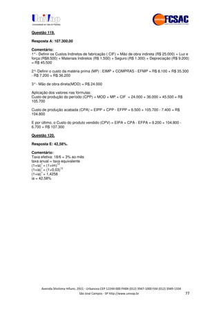 !" # $ !" ""
% & ' ( ))(*++, , , - (- ##
Questão 119.
Resposta A: 107.300,00
Comentário:
1°- Definir os Custos Indiretos de fabricação ( CIF) = Mão de obra indireta (R$ 25.000) + Luz e
força (R$8.500) + Materiais Indiretos (R$ 1.500) + Seguro (R$ 1.300) + Depreciação (R$ 9.200)
= R$ 45.500
2°- Definir o custo da matéria prima (MP) : EIMP + COMPRAS - EFMP = R$ 8.100 + R$ 35.300
- R$ 7.200 = R$ 36.200
3°- Mão de obra direta(MOD) = R$ 24.000
Aplicação dos valores nas fórmulas:
Custo de produção do período (CPP) = MOD + MP + CIF = 24.000 + 36.000 + 45.500 = R$
105.700
Custo de produção acabada (CPA) = EIPP + CPP - EFPP = 6.500 + 105.700 - 7.400 = R$
104.800
E por último, o Custo do produto vendido (CPV) = EIPA + CPA - EFPA = 9.200 + 104.800 -
6.700 = R$ 107.300
Questão 120.
Resposta E: 42,58%.
Comentário:
Taxa efetiva: 18/6 = 3% ao mês
taxa anual = taxa equivalente
(1+ia)
1
= (1+im)
12
(1+ia)
1
= (1+0,03)
12
(1+ia)
1
= 1,4258
ia = 42,58%
 