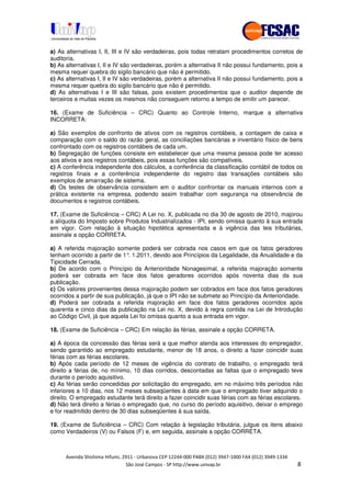 !" # $ !" ""
% & ' ( ))(*++, , , - (- 0
a) As alternativas I, II, III e IV são verdadeiras, pois todas retratam procedimentos corretos de
auditoria.
b) As alternativas I, II e IV são verdadeiras, porém a alternativa II não possui fundamento, pois a
mesma requer quebra do sigilo bancário que não é permitido.
c) As alternativas I, II e IV são verdadeiras, porém a alternativa II não possui fundamento, pois a
mesma requer quebra do sigilo bancário que não é permitido.
d) As alternativas I e III são falsas, pois existem procedimentos que o auditor depende de
terceiros e muitas vezes os mesmos não conseguem retorno a tempo de emitir um parecer.
16. (Exame de Suficiência – CRC) Quanto ao Controle Interno, marque a alternativa
INCORRETA:
a) São exemplos de confronto de ativos com os registros contábeis, a contagem de caixa e
comparação com o saldo do razão geral, as conciliações bancárias e inventário físico de bens
confrontado com os registros contábeis de cada um.
b) Segregação de funções consiste em estabelecer que uma mesma pessoa pode ter acesso
aos ativos e aos registros contábeis, pois essas funções são compatíveis.
c) A conferência independente dos cálculos, a conferência da classificação contábil de todos os
registros finais e a conferência independente do registro das transações contábeis são
exemplos de amarração de sistema.
d) Os testes de observância consistem em o auditor confrontar os manuais internos com a
prática existente na empresa, podendo assim trabalhar com segurança na observância de
documentos e registros contábeis.
17. (Exame de Suficiência – CRC) A Lei no. X, publicada no dia 30 de agosto de 2010, majorou
a alíquota do Imposto sobre Produtos Industrializados - IPI, sendo omissa quanto à sua entrada
em vigor. Com relação à situação hipotética apresentada e à vigência das leis tributárias,
assinale a opção CORRETA.
a) A referida majoração somente poderá ser cobrada nos casos em que os fatos geradores
tenham ocorrido a partir de 1°. 1.2011, devido aos Princípios da Legalidade, da Anualidade e da
Tipicidade Cerrada.
b) De acordo com o Princípio da Anterioridade Nonagesimal, a referida majoração somente
poderá ser cobrada em face dos fatos geradores ocorridos após noventa dias da sua
publicação.
c) Os valores provenientes dessa majoração podem ser cobrados em face dos fatos geradores
ocorridos a partir de sua publicação, já que o IPI não se submete ao Princípio da Anterioridade.
d) Poderá ser cobrada a referida majoração em face dos fatos geradores ocorridos após
quarenta e cinco dias da publicação na Lei no. X, devido à regra contida na Lei de Introdução
ao Código Civil, já que aquela Lei foi omissa quanto a sua entrada em vigor.
18. (Exame de Suficiência – CRC) Em relação às férias, assinale a opção CORRETA.
a) A época da concessão das férias será a que melhor atenda aos interesses do empregador,
sendo garantido ao empregado estudante, menor de 18 anos, o direito a fazer coincidir suas
férias com as férias escolares.
b) Após cada período de 12 meses de vigência do contrato de trabalho, o empregado terá
direito a férias de, no mínimo, 10 dias corridos, descontadas as faltas que o empregado teve
durante o período aquisitivo.
c) As férias serão concedidas por solicitação do empregado, em no máximo três períodos não
inferiores a 10 dias, nos 12 meses subseqüentes à data em que o empregado tiver adquirido o
direito. O empregado estudante terá direito a fazer coincidir suas férias com as férias escolares.
d) Não terá direito a férias o empregado que, no curso do período aquisitivo, deixar o emprego
e for readmitido dentro de 30 dias subseqüentes à sua saída.
19. (Exame de Suficiência – CRC) Com relação à legislação tributária, julgue os itens abaixo
como Verdadeiros (V) ou Falsos (F) e, em seguida, assinale a opção CORRETA.
 