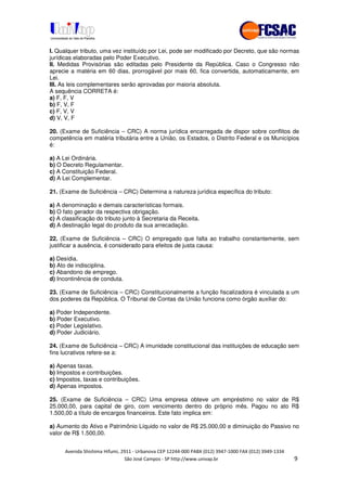 !" # $ !" ""
% & ' ( ))(*++, , , - (-
I. Qualquer tributo, uma vez instituído por Lei, pode ser modificado por Decreto, que são normas
jurídicas elaboradas pelo Poder Executivo.
II. Medidas Provisórias são editadas pelo Presidente da República. Caso o Congresso não
aprecie a matéria em 60 dias, prorrogável por mais 60, fica convertida, automaticamente, em
Lei.
III. As leis complementares serão aprovadas por maioria absoluta.
A sequência CORRETA é:
a) F, F, V
b) F, V, F
c) F, V, V
d) V, V, F
20. (Exame de Suficiência – CRC) A norma jurídica encarregada de dispor sobre conflitos de
competência em matéria tributária entre a União, os Estados, o Distrito Federal e os Municípios
é:
a) A Lei Ordinária.
b) O Decreto Regulamentar.
c) A Constituição Federal.
d) A Lei Complementar.
21. (Exame de Suficiência – CRC) Determina a natureza jurídica específica do tributo:
a) A denominação e demais características formais.
b) O fato gerador da respectiva obrigação.
c) A classificação do tributo junto à Secretaria da Receita.
d) A destinação legal do produto da sua arrecadação.
22. (Exame de Suficiência – CRC) O empregado que falta ao trabalho constantemente, sem
justificar a ausência, é considerado para efeitos de justa causa:
a) Desídia.
b) Ato de indisciplina.
c) Abandono de emprego.
d) Incontinência de conduta.
23. (Exame de Suficiência – CRC) Constitucionalmente a função fiscalizadora é vinculada a um
dos poderes da República. O Tribunal de Contas da União funciona como órgão auxiliar do:
a) Poder Independente.
b) Poder Executivo.
c) Poder Legislativo.
d) Poder Judiciário.
24. (Exame de Suficiência – CRC) A imunidade constitucional das instituições de educação sem
fins lucrativos refere-se a:
a) Apenas taxas.
b) Impostos e contribuições.
c) Impostos, taxas e contribuições.
d) Apenas impostos.
25. (Exame de Suficiência – CRC) Uma empresa obteve um empréstimo no valor de R$
25.000,00, para capital de giro, com vencimento dentro do próprio mês. Pagou no ato R$
1.500,00 a título de encargos financeiros. Este fato implica em:
a) Aumento do Ativo e Patrimônio Líquido no valor de R$ 25.000,00 e diminuição do Passivo no
valor de R$ 1.500,00.
 