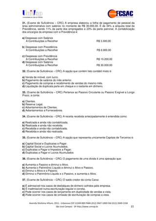 !" # $ !" ""
% & ' ( ))(*++, , , - (-
31. (Exame de Suficiência – CRC) A empresa elaborou a folha de pagamento de pessoal da
área administrativa com salários no montante de R$ 30.000,00. É de 34% a alíquota total da
Previdência, sendo 11% da parte dos empregados e 23% da parte patronal. A contabilização
dos encargos da empresa com a Previdência é:
a) Despesas com Salários
A Contribuições a Recolher R$ 3.300,00
b) Despesas com Previdência
A Contribuições a Recolher R$ 6.900,00
c) Despesas com Previdência
A Contribuições a Recolher R$ 10.200,00
d) Despesas com Salários
A Contribuições a Recolher R$ 30.000,00
32. (Exame de Suficiência – CRC) A opção que contém fato contábil misto é:
a) Venda de imóvel, com lucro.
b) Pagamento de salários do mês anterior.
c) Pagamento de compras e recebimento de vendas do mesmo mês.
d) Liquidação de duplicata parte em cheque e o restante em dinheiro.
33. (Exame de Suficiência – CRC) Pertence ao Passivo Circulante ou Passivo Exigível a Longo
Prazo, a conta:
a) Clientes.
b) Reserva Legal.
c) Adiantamentos de Clientes.
d) Adiantamentos a Fornecedores.
34. (Exame de Suficiência – CRC) A receita recebida antecipadamente é entendida como:
a) Realizada e ainda não contabilizada.
b) Realizada e ainda não recebida.
c) Recebida e ainda não contabilizada.
d) Recebida e ainda não realizada.
35. (Exame de Suficiência – CRC) A opção que representa unicamente Capitais de Terceiros é:
a) Capital Social e Duplicatas a Pagar.
b) Capital Social e Lucros Acumulados.
c) Duplicatas a Pagar e Impostos a Pagar.
d) Duplicatas a Pagar e Lucros Acumulados
36. (Exame de Suficiência – CRC) O pagamento de uma dívida é uma operação que:
a) Aumenta o Passivo e diminui o Ativo.
b) Aumenta o Patrimônio Líquido e diminui o Ativo e Passivo.
c) Diminui o Ativo e o Passivo.
d) Diminui o Patrimônio Líquido e o Passivo, e aumenta o Ativo.
37. (Exame de Suficiência – CRC) O saldo credor da conta Caixa:
a) É admissível nos casos de desfalques de dinheiro sofridos pela empresa.
b) É inadmissível numa escrituração regular e correta.
c) Pode ocorrer nos casos de lançamento em duplicidade de vendas a vista.
d) Pode ocorrer nos casos de omissão de escrituração de compras a vista.
 