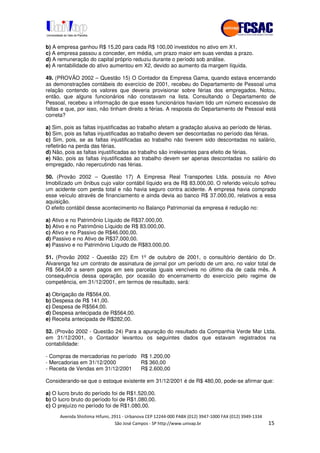 !" # $ !" ""
% & ' ( ))(*++, , , - (- .
b) A empresa ganhou R$ 15,20 para cada R$ 100,00 investidos no ativo em X1.
c) A empresa passou a conceder, em média, um prazo maior em suas vendas a prazo.
d) A remuneração do capital próprio reduziu durante o período sob análise.
e) A rentabilidade do ativo aumentou em X2, devido ao aumento da margem líquida.
49. (PROVÃO 2002 – Questão 15) O Contador da Empresa Gama, quando estava encerrando
as demonstrações contábeis do exercício de 2001, recebeu do Departamento de Pessoal uma
relação contendo os valores que deveria provisionar sobre férias dos empregados. Notou,
então, que alguns funcionários não constavam na lista. Consultando o Departamento de
Pessoal, recebeu a informação de que esses funcionários haviam tido um número excessivo de
faltas e que, por isso, não tinham direito a férias. A resposta do Departamento de Pessoal está
correta?
a) Sim, pois as faltas injustificadas ao trabalho afetam a gradação alusiva ao período de férias.
b) Sim, pois as faltas injustificadas ao trabalho devem ser descontadas no período das férias.
c) Sim, pois, se as faltas injustificadas ao trabalho não tiverem sido descontadas no salário,
refletirão na perda das férias.
d) Não, pois as faltas injustificadas ao trabalho são irrelevantes para efeito de férias.
e) Não, pois as faltas injustificadas ao trabalho devem ser apenas descontadas no salário do
empregado, não repercutindo nas férias.
50. (Provão 2002 – Questão 17) A Empresa Real Transportes Ltda. possuía no Ativo
Imobilizado um ônibus cujo valor contábil líquido era de R$ 83.000,00. O referido veículo sofreu
um acidente com perda total e não havia seguro contra acidente. A empresa havia comprado
esse veículo através de financiamento e ainda devia ao banco R$ 37.000,00, relativos a essa
aquisição.
O efeito contábil desse acontecimento no Balanço Patrimonial da empresa é redução no:
a) Ativo e no Patrimônio Líquido de R$37.000,00.
b) Ativo e no Patrimônio Líquido de R$ 83.000,00.
c) Ativo e no Passivo de R$46.000,00.
d) Passivo e no Ativo de R$37.000,00.
e) Passivo e no Patrimônio Líquido de R$83.000,00.
51. (Provão 2002 - Questão 22) Em 1º de outubro de 2001, o consultório dentário do Dr.
Alvarenga fez um contrato de assinatura de jornal por um período de um ano, no valor total de
R$ 564,00 a serem pagos em seis parcelas iguais vencíveis no último dia de cada mês. A
consequência dessa operação, por ocasião do encerramento do exercício pelo regime de
competência, em 31/12/2001, em termos de resultado, será:
a) Obrigação de R$564,00.
b) Despesa de R$ 141,00.
c) Despesa de R$564,00.
d) Despesa antecipada de R$564,00.
e) Receita antecipada de R$282,00.
52. (Provão 2002 - Questão 24) Para a apuração do resultado da Companhia Verde Mar Ltda.
em 31/12/2001, o Contador levantou os seguintes dados que estavam registrados na
contabilidade:
- Compras de mercadorias no período R$ 1.200,00
- Mercadorias em 31/12/2000 R$ 360,00
- Receita de Vendas em 31/12/2001 R$ 2.600,00
Considerando-se que o estoque existente em 31/12/2001 é de R$ 480,00, pode-se afirmar que:
a) O lucro bruto do período foi de R$1.520,00.
b) O lucro bruto do período foi de R$1.080,00.
c) O prejuízo no período foi de R$1.080,00.
 