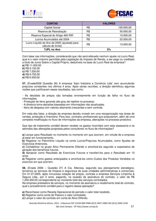 !" # $ !" ""
% & ' ( ))(*++, , , - (- #
CONTAS VALORES
Capital Social R$ 100.000,00
Reserva de Reavaliação R$ 50.000,00
Reserva Especial do Artigo 460 RIR R$ 10.000,00
Lucros Acumulados até 2004 R$ 22.000,00
Lucro Líquido do Ano de 2005 (ajustado para
cálculo do limite)
R$ 13.000,00
TJPL no Ano 5%
Com base nas informações, considerando que não será efetuado nenhum ajuste no Lucro Real,
qual é o valor máximo permitido pela Legislação do Imposto de Renda, a ser pago ou creditado
a título de Juros Sobre o Capital Próprio, dedutíveis na base do Lucro Real da empresa?
a) R$ 11.000,00
b) R$ 9.100,00
c) R$ 7.250,00
d) R$ 6.750,00
e) R$ 6.500,00
57. (Enade2006 Questão 26) A empresa ‘Itaici Indústria e Comércio Ltda’ vem acumulando
prejuízos constantes nos últimos 4 anos. Após várias reuniões, a direção identificou algumas
razões que justificavam esses resultados, tais como:
- As decisões de preços são tomadas erroneamente em função de falha no fluxo de
informações.
- Produção de itens gerando alto grau de rejeitos no processo.
- A diretoria toma decisões baseadas em informações não atualizadas.
- Itens de despesa com valores altamente crescentes e sem controle.
Em vista dos fatos, a direção da empresa decidiu investir em uma reorganização nas áreas de
vendas, produção e financeira. Para isso, contratou profissionais que propuseram, além de uma
completa modificação no fluxo de informações da empresa, alterações no processo produtivo.
Que tipo de tratamento contábil devem receber os gastos incorridos com esta assessoria e os
advindos das alterações propostas pelos consultores no fluxo de informações?
a) Lançar para Resultado no momento no momento em que ocorrem, em virtude de a empresa
já estar em funcionamento.
b) Registrar no Patrimônio Líquido na conta LucrosPrejuízos Acumulados, como Ajustes de
Exercícios Anteriores.
c) Contabilizar no grupo Ativo Permanente Diferido e amortizá-los segundo a expectativa de
geração dos benefícios futuros.
d) Apropriar como Resultado de Exercícios Futuros e transferi-los para o Resultado em 10
anos.
e) Registrar como gastos antecipados e amortizá-los como Custos dos Produtos Vendidos no
exercício em que ocorrem.
58. (Enade 2006 – Questão 27) A Cia. Alterosa, seguindo seu planejamento estratégico,
terceiriza os serviços de limpeza e segurança de suas unidades administrativas e comerciais.
Em 01.07.2005, após minuciosa cotação de preços, contrata a empresa Serviços Limpinha &
Segura Ltda., por 3 anos, pagando, na ocasião da assinatura do contrato, o valor de R$
1.200.000,00 correspondente ao montante total dos serviços contratados.
Na empresa prestadora de serviços, no momento da assinatura e recebimento total do contrato,
qual o procedimento contábil para o registro dessa operação?
a) Reconhecer como Receita Operacional do período o valor total recebido.
b) Registrar como conta de Passivo o valor contratado.
c) Lançar o valor do contrato em conta do Ativo Diferido.
 